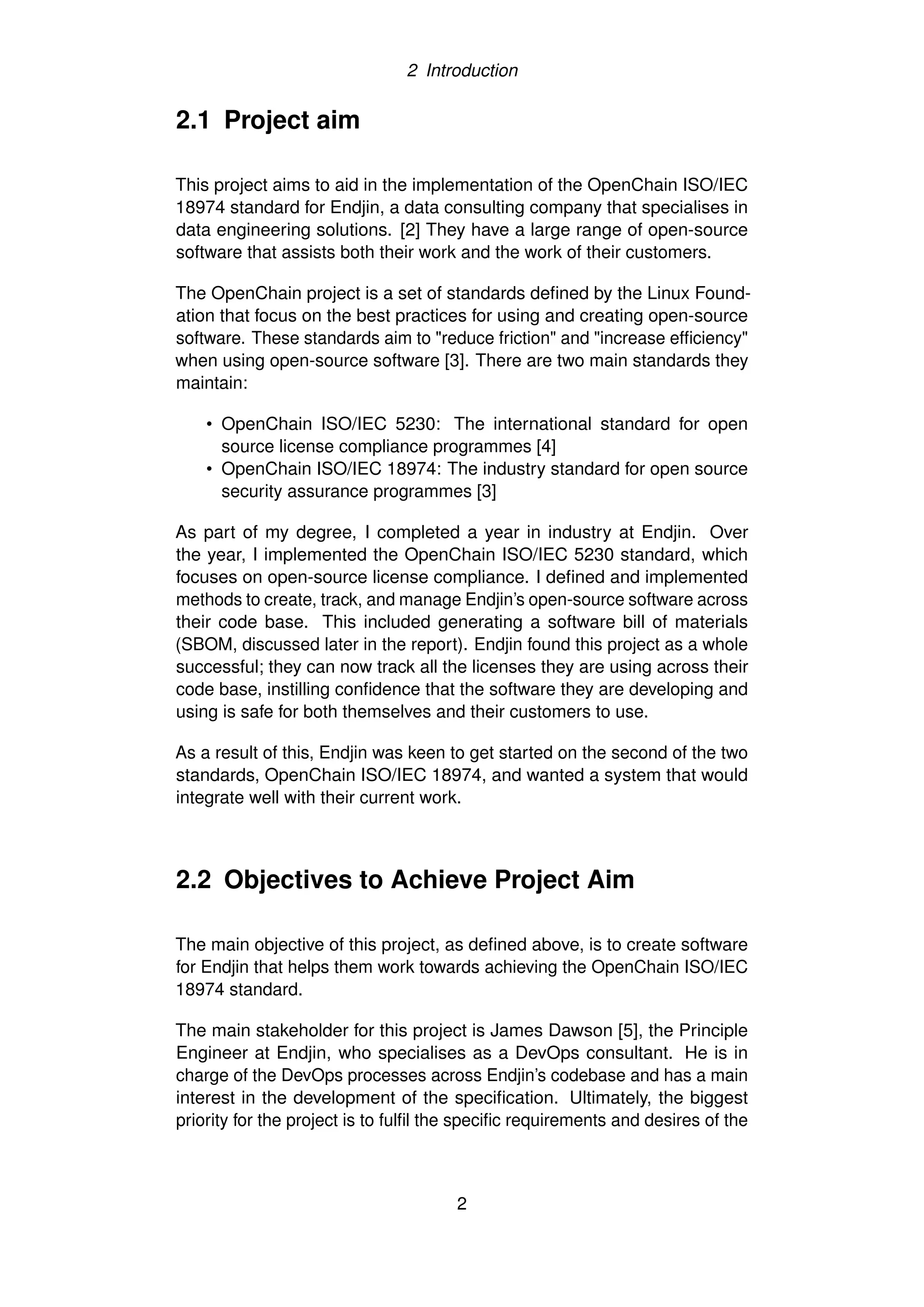 2 Introduction
2.1 Project aim
This project aims to aid in the implementation of the OpenChain ISO/IEC
18974 standard for Endjin, a data consulting company that specialises in
data engineering solutions. [2] They have a large range of open-source
software that assists both their work and the work of their customers.
The OpenChain project is a set of standards defined by the Linux Found-
ation that focus on the best practices for using and creating open-source
software. These standards aim to "reduce friction" and "increase efficiency"
when using open-source software [3]. There are two main standards they
maintain:
• OpenChain ISO/IEC 5230: The international standard for open
source license compliance programmes [4]
• OpenChain ISO/IEC 18974: The industry standard for open source
security assurance programmes [3]
As part of my degree, I completed a year in industry at Endjin. Over
the year, I implemented the OpenChain ISO/IEC 5230 standard, which
focuses on open-source license compliance. I defined and implemented
methods to create, track, and manage Endjin’s open-source software across
their code base. This included generating a software bill of materials
(SBOM, discussed later in the report). Endjin found this project as a whole
successful; they can now track all the licenses they are using across their
code base, instilling confidence that the software they are developing and
using is safe for both themselves and their customers to use.
As a result of this, Endjin was keen to get started on the second of the two
standards, OpenChain ISO/IEC 18974, and wanted a system that would
integrate well with their current work.
2.2 Objectives to Achieve Project Aim
The main objective of this project, as defined above, is to create software
for Endjin that helps them work towards achieving the OpenChain ISO/IEC
18974 standard.
The main stakeholder for this project is James Dawson [5], the Principle
Engineer at Endjin, who specialises as a DevOps consultant. He is in
charge of the DevOps processes across Endjin’s codebase and has a main
interest in the development of the specification. Ultimately, the biggest
priority for the project is to fulfil the specific requirements and desires of the
2
 