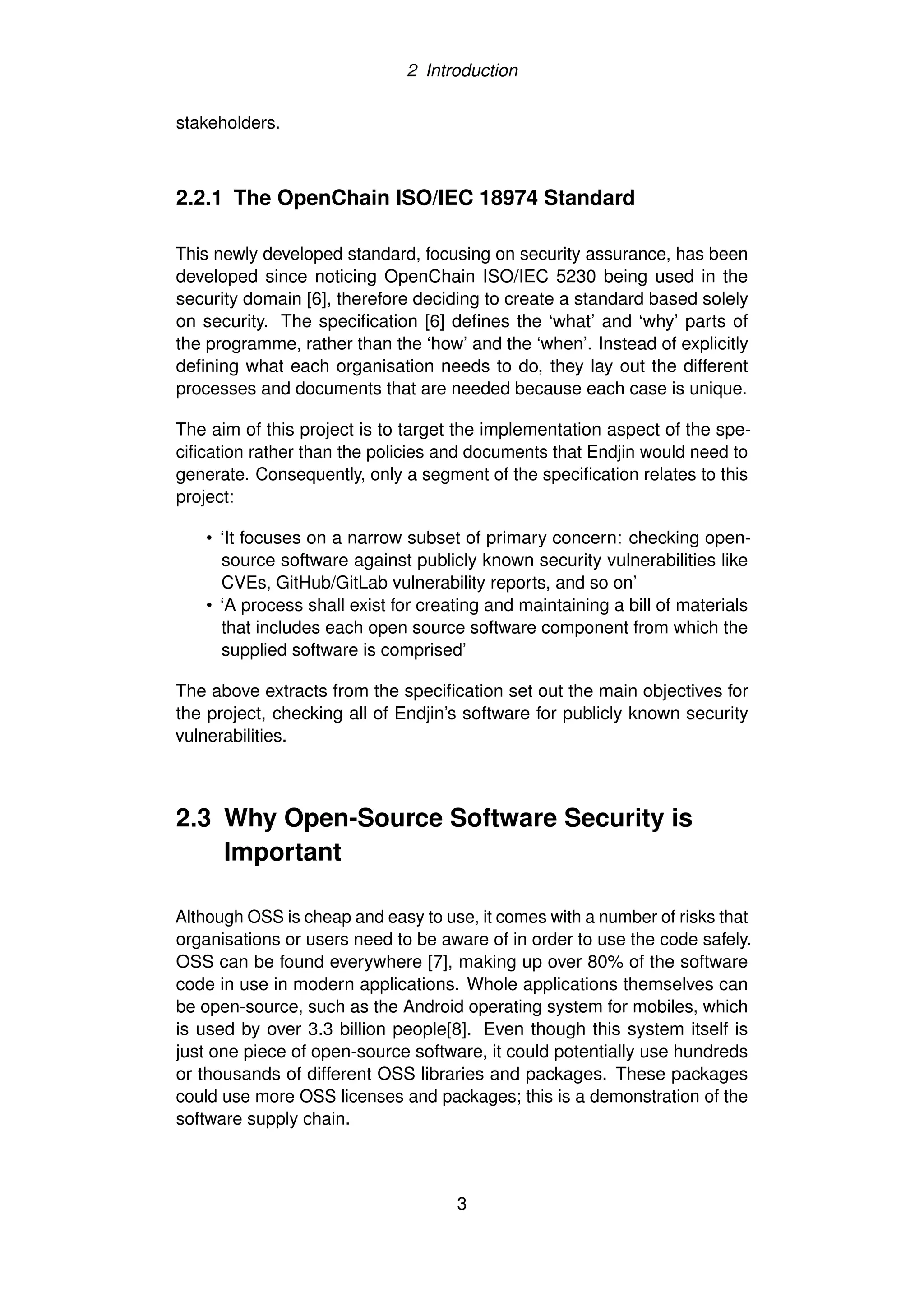 2 Introduction
stakeholders.
2.2.1 The OpenChain ISO/IEC 18974 Standard
This newly developed standard, focusing on security assurance, has been
developed since noticing OpenChain ISO/IEC 5230 being used in the
security domain [6], therefore deciding to create a standard based solely
on security. The specification [6] defines the ‘what’ and ‘why’ parts of
the programme, rather than the ‘how’ and the ‘when’. Instead of explicitly
defining what each organisation needs to do, they lay out the different
processes and documents that are needed because each case is unique.
The aim of this project is to target the implementation aspect of the spe-
cification rather than the policies and documents that Endjin would need to
generate. Consequently, only a segment of the specification relates to this
project:
• ‘It focuses on a narrow subset of primary concern: checking open-
source software against publicly known security vulnerabilities like
CVEs, GitHub/GitLab vulnerability reports, and so on’
• ‘A process shall exist for creating and maintaining a bill of materials
that includes each open source software component from which the
supplied software is comprised’
The above extracts from the specification set out the main objectives for
the project, checking all of Endjin’s software for publicly known security
vulnerabilities.
2.3 Why Open-Source Software Security is
Important
Although OSS is cheap and easy to use, it comes with a number of risks that
organisations or users need to be aware of in order to use the code safely.
OSS can be found everywhere [7], making up over 80% of the software
code in use in modern applications. Whole applications themselves can
be open-source, such as the Android operating system for mobiles, which
is used by over 3.3 billion people[8]. Even though this system itself is
just one piece of open-source software, it could potentially use hundreds
or thousands of different OSS libraries and packages. These packages
could use more OSS licenses and packages; this is a demonstration of the
software supply chain.
3
 