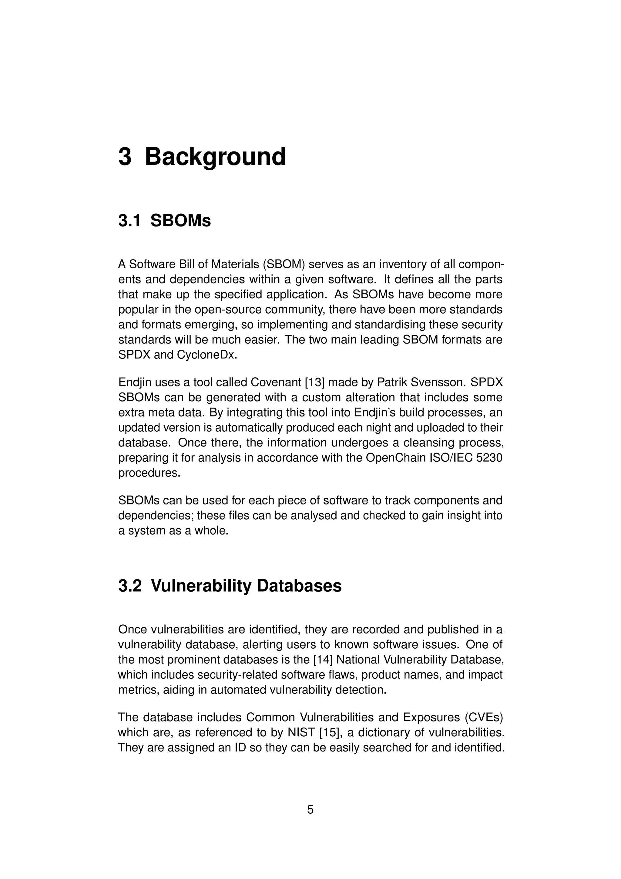 3 Background
3.1 SBOMs
A Software Bill of Materials (SBOM) serves as an inventory of all compon-
ents and dependencies within a given software. It defines all the parts
that make up the specified application. As SBOMs have become more
popular in the open-source community, there have been more standards
and formats emerging, so implementing and standardising these security
standards will be much easier. The two main leading SBOM formats are
SPDX and CycloneDx.
Endjin uses a tool called Covenant [13] made by Patrik Svensson. SPDX
SBOMs can be generated with a custom alteration that includes some
extra meta data. By integrating this tool into Endjin’s build processes, an
updated version is automatically produced each night and uploaded to their
database. Once there, the information undergoes a cleansing process,
preparing it for analysis in accordance with the OpenChain ISO/IEC 5230
procedures.
SBOMs can be used for each piece of software to track components and
dependencies; these files can be analysed and checked to gain insight into
a system as a whole.
3.2 Vulnerability Databases
Once vulnerabilities are identified, they are recorded and published in a
vulnerability database, alerting users to known software issues. One of
the most prominent databases is the [14] National Vulnerability Database,
which includes security-related software flaws, product names, and impact
metrics, aiding in automated vulnerability detection.
The database includes Common Vulnerabilities and Exposures (CVEs)
which are, as referenced to by NIST [15], a dictionary of vulnerabilities.
They are assigned an ID so they can be easily searched for and identified.
5
 
