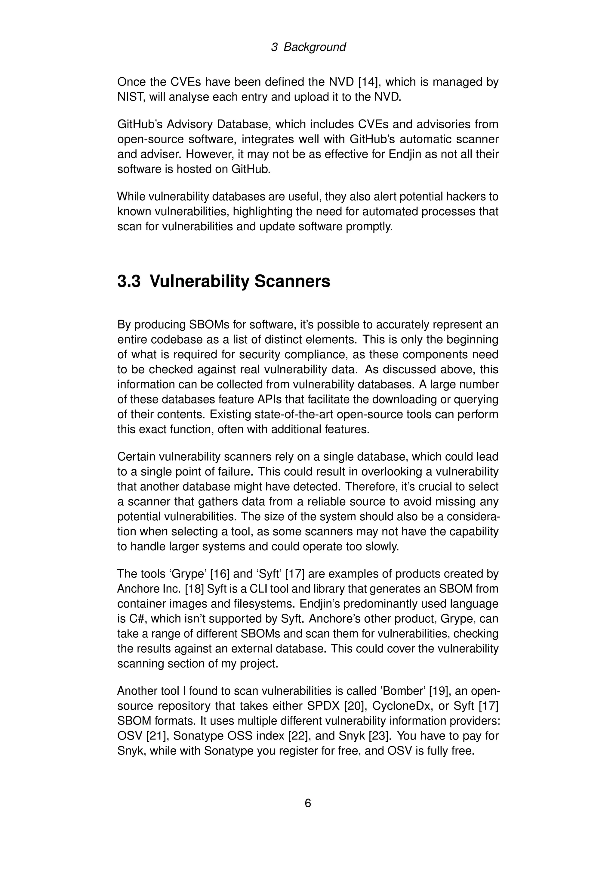 3 Background
Once the CVEs have been defined the NVD [14], which is managed by
NIST, will analyse each entry and upload it to the NVD.
GitHub’s Advisory Database, which includes CVEs and advisories from
open-source software, integrates well with GitHub’s automatic scanner
and adviser. However, it may not be as effective for Endjin as not all their
software is hosted on GitHub.
While vulnerability databases are useful, they also alert potential hackers to
known vulnerabilities, highlighting the need for automated processes that
scan for vulnerabilities and update software promptly.
3.3 Vulnerability Scanners
By producing SBOMs for software, it’s possible to accurately represent an
entire codebase as a list of distinct elements. This is only the beginning
of what is required for security compliance, as these components need
to be checked against real vulnerability data. As discussed above, this
information can be collected from vulnerability databases. A large number
of these databases feature APIs that facilitate the downloading or querying
of their contents. Existing state-of-the-art open-source tools can perform
this exact function, often with additional features.
Certain vulnerability scanners rely on a single database, which could lead
to a single point of failure. This could result in overlooking a vulnerability
that another database might have detected. Therefore, it’s crucial to select
a scanner that gathers data from a reliable source to avoid missing any
potential vulnerabilities. The size of the system should also be a considera-
tion when selecting a tool, as some scanners may not have the capability
to handle larger systems and could operate too slowly.
The tools ‘Grype’ [16] and ‘Syft’ [17] are examples of products created by
Anchore Inc. [18] Syft is a CLI tool and library that generates an SBOM from
container images and filesystems. Endjin’s predominantly used language
is C#, which isn’t supported by Syft. Anchore’s other product, Grype, can
take a range of different SBOMs and scan them for vulnerabilities, checking
the results against an external database. This could cover the vulnerability
scanning section of my project.
Another tool I found to scan vulnerabilities is called ’Bomber’ [19], an open-
source repository that takes either SPDX [20], CycloneDx, or Syft [17]
SBOM formats. It uses multiple different vulnerability information providers:
OSV [21], Sonatype OSS index [22], and Snyk [23]. You have to pay for
Snyk, while with Sonatype you register for free, and OSV is fully free.
6
 