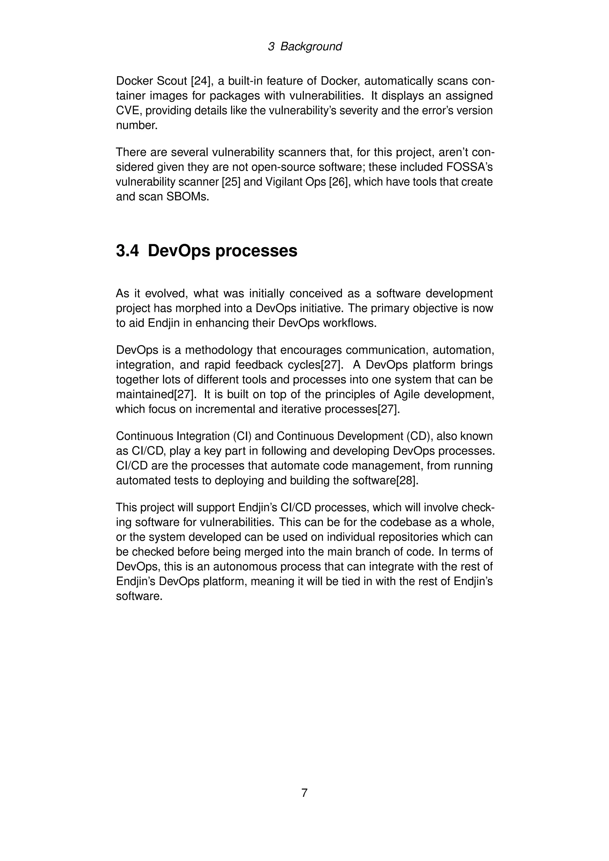 3 Background
Docker Scout [24], a built-in feature of Docker, automatically scans con-
tainer images for packages with vulnerabilities. It displays an assigned
CVE, providing details like the vulnerability’s severity and the error’s version
number.
There are several vulnerability scanners that, for this project, aren’t con-
sidered given they are not open-source software; these included FOSSA’s
vulnerability scanner [25] and Vigilant Ops [26], which have tools that create
and scan SBOMs.
3.4 DevOps processes
As it evolved, what was initially conceived as a software development
project has morphed into a DevOps initiative. The primary objective is now
to aid Endjin in enhancing their DevOps workflows.
DevOps is a methodology that encourages communication, automation,
integration, and rapid feedback cycles[27]. A DevOps platform brings
together lots of different tools and processes into one system that can be
maintained[27]. It is built on top of the principles of Agile development,
which focus on incremental and iterative processes[27].
Continuous Integration (CI) and Continuous Development (CD), also known
as CI/CD, play a key part in following and developing DevOps processes.
CI/CD are the processes that automate code management, from running
automated tests to deploying and building the software[28].
This project will support Endjin’s CI/CD processes, which will involve check-
ing software for vulnerabilities. This can be for the codebase as a whole,
or the system developed can be used on individual repositories which can
be checked before being merged into the main branch of code. In terms of
DevOps, this is an autonomous process that can integrate with the rest of
Endjin’s DevOps platform, meaning it will be tied in with the rest of Endjin’s
software.
7
 
