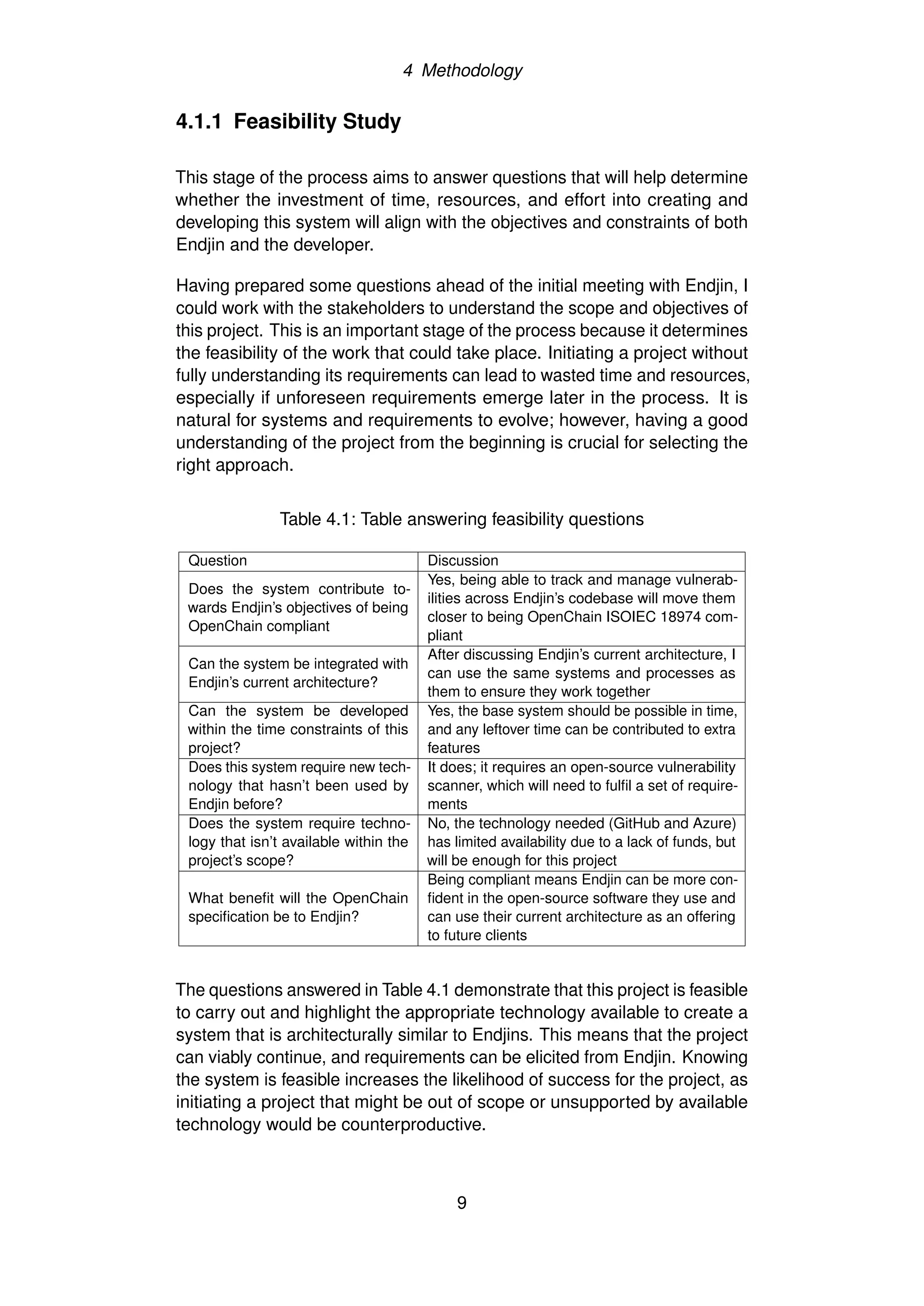 4 Methodology
4.1.1 Feasibility Study
This stage of the process aims to answer questions that will help determine
whether the investment of time, resources, and effort into creating and
developing this system will align with the objectives and constraints of both
Endjin and the developer.
Having prepared some questions ahead of the initial meeting with Endjin, I
could work with the stakeholders to understand the scope and objectives of
this project. This is an important stage of the process because it determines
the feasibility of the work that could take place. Initiating a project without
fully understanding its requirements can lead to wasted time and resources,
especially if unforeseen requirements emerge later in the process. It is
natural for systems and requirements to evolve; however, having a good
understanding of the project from the beginning is crucial for selecting the
right approach.
Table 4.1: Table answering feasibility questions
Question Discussion
Does the system contribute to-
wards Endjin’s objectives of being
OpenChain compliant
Yes, being able to track and manage vulnerab-
ilities across Endjin’s codebase will move them
closer to being OpenChain ISOIEC 18974 com-
pliant
Can the system be integrated with
Endjin’s current architecture?
After discussing Endjin’s current architecture, I
can use the same systems and processes as
them to ensure they work together
Can the system be developed
within the time constraints of this
project?
Yes, the base system should be possible in time,
and any leftover time can be contributed to extra
features
Does this system require new tech-
nology that hasn’t been used by
Endjin before?
It does; it requires an open-source vulnerability
scanner, which will need to fulfil a set of require-
ments
Does the system require techno-
logy that isn’t available within the
project’s scope?
No, the technology needed (GitHub and Azure)
has limited availability due to a lack of funds, but
will be enough for this project
What benefit will the OpenChain
specification be to Endjin?
Being compliant means Endjin can be more con-
fident in the open-source software they use and
can use their current architecture as an offering
to future clients
The questions answered in Table 4.1 demonstrate that this project is feasible
to carry out and highlight the appropriate technology available to create a
system that is architecturally similar to Endjins. This means that the project
can viably continue, and requirements can be elicited from Endjin. Knowing
the system is feasible increases the likelihood of success for the project, as
initiating a project that might be out of scope or unsupported by available
technology would be counterproductive.
9
 