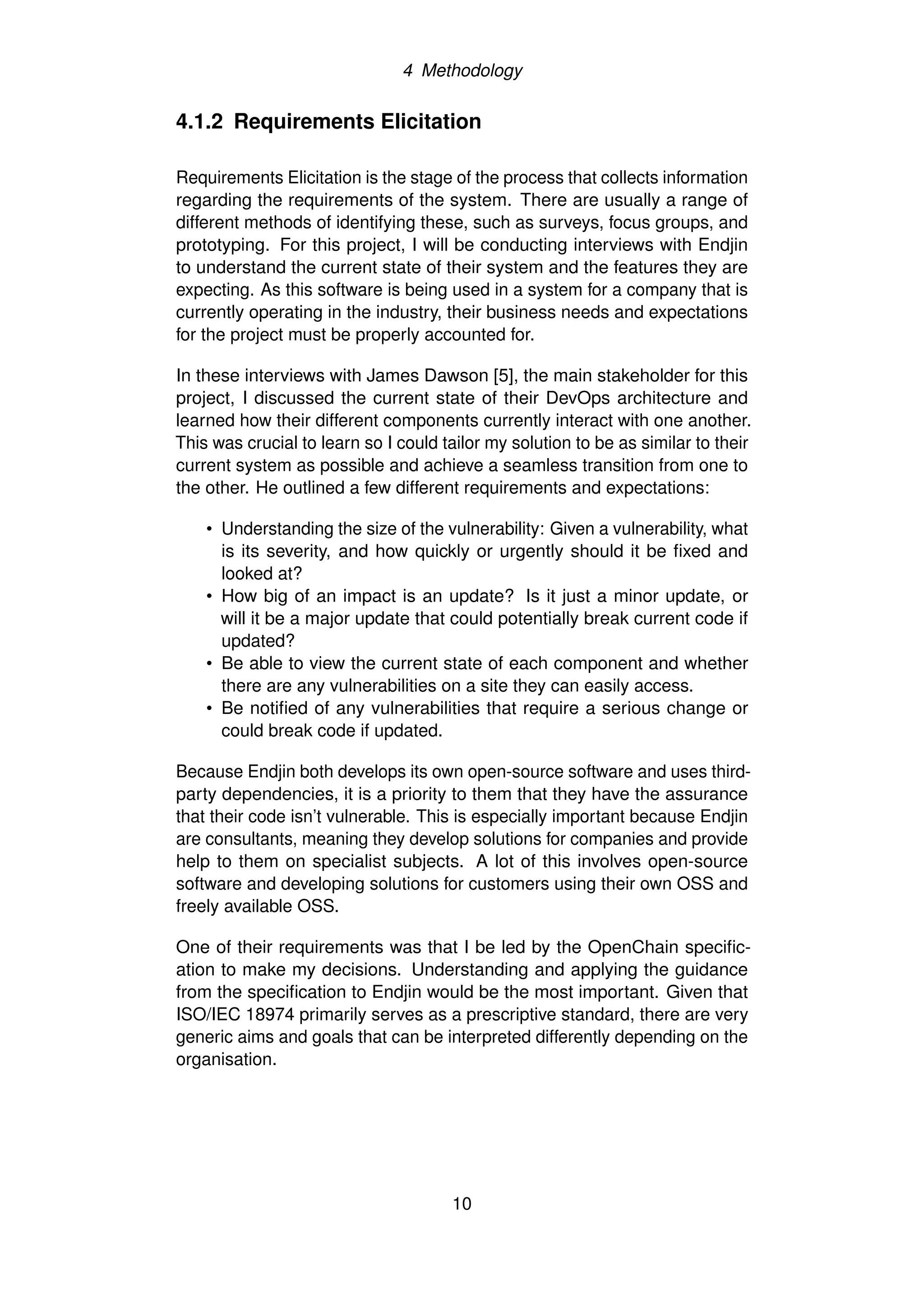 4 Methodology
4.1.2 Requirements Elicitation
Requirements Elicitation is the stage of the process that collects information
regarding the requirements of the system. There are usually a range of
different methods of identifying these, such as surveys, focus groups, and
prototyping. For this project, I will be conducting interviews with Endjin
to understand the current state of their system and the features they are
expecting. As this software is being used in a system for a company that is
currently operating in the industry, their business needs and expectations
for the project must be properly accounted for.
In these interviews with James Dawson [5], the main stakeholder for this
project, I discussed the current state of their DevOps architecture and
learned how their different components currently interact with one another.
This was crucial to learn so I could tailor my solution to be as similar to their
current system as possible and achieve a seamless transition from one to
the other. He outlined a few different requirements and expectations:
• Understanding the size of the vulnerability: Given a vulnerability, what
is its severity, and how quickly or urgently should it be fixed and
looked at?
• How big of an impact is an update? Is it just a minor update, or
will it be a major update that could potentially break current code if
updated?
• Be able to view the current state of each component and whether
there are any vulnerabilities on a site they can easily access.
• Be notified of any vulnerabilities that require a serious change or
could break code if updated.
Because Endjin both develops its own open-source software and uses third-
party dependencies, it is a priority to them that they have the assurance
that their code isn’t vulnerable. This is especially important because Endjin
are consultants, meaning they develop solutions for companies and provide
help to them on specialist subjects. A lot of this involves open-source
software and developing solutions for customers using their own OSS and
freely available OSS.
One of their requirements was that I be led by the OpenChain specific-
ation to make my decisions. Understanding and applying the guidance
from the specification to Endjin would be the most important. Given that
ISO/IEC 18974 primarily serves as a prescriptive standard, there are very
generic aims and goals that can be interpreted differently depending on the
organisation.
10
 