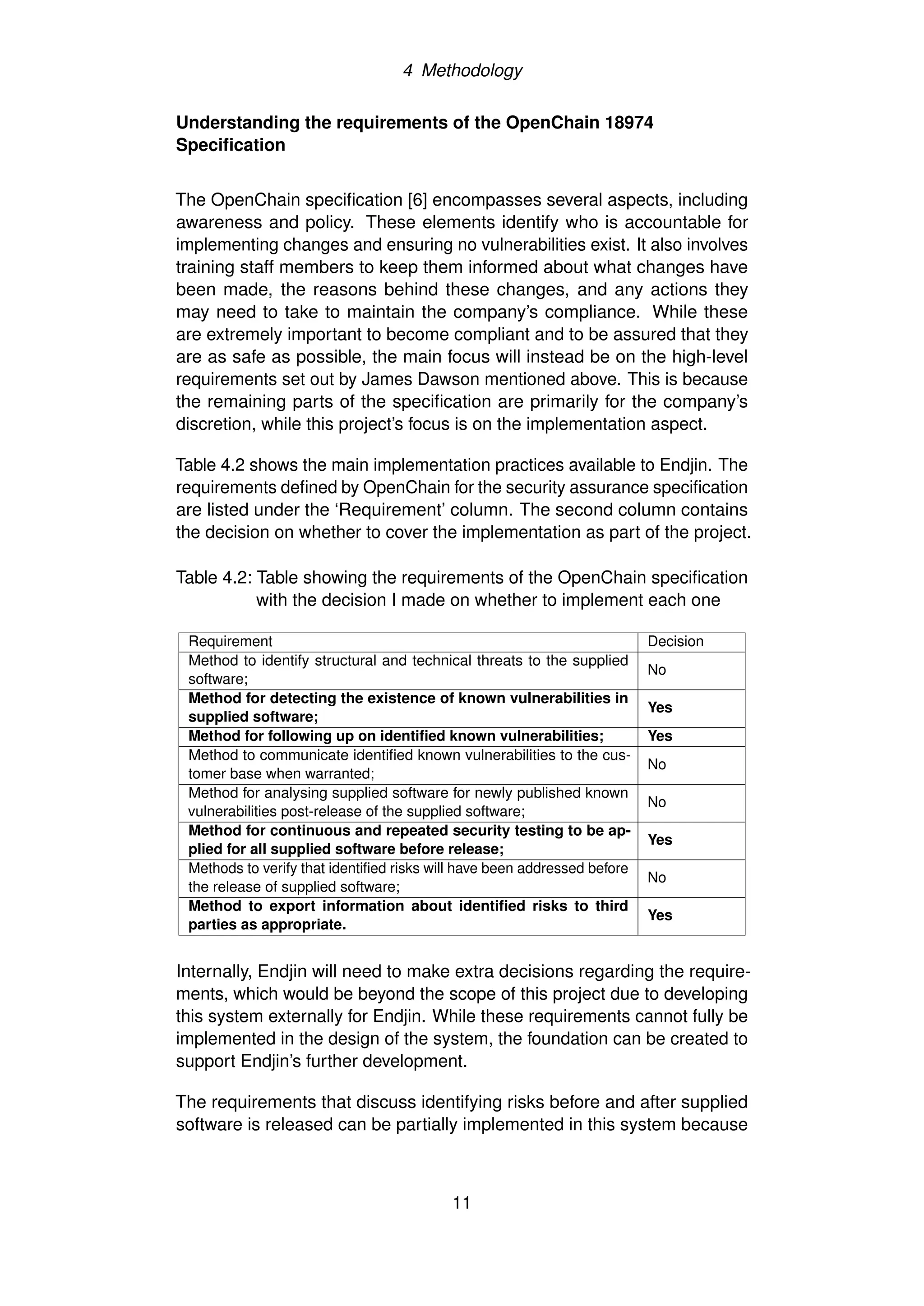 4 Methodology
Understanding the requirements of the OpenChain 18974
Specification
The OpenChain specification [6] encompasses several aspects, including
awareness and policy. These elements identify who is accountable for
implementing changes and ensuring no vulnerabilities exist. It also involves
training staff members to keep them informed about what changes have
been made, the reasons behind these changes, and any actions they
may need to take to maintain the company’s compliance. While these
are extremely important to become compliant and to be assured that they
are as safe as possible, the main focus will instead be on the high-level
requirements set out by James Dawson mentioned above. This is because
the remaining parts of the specification are primarily for the company’s
discretion, while this project’s focus is on the implementation aspect.
Table 4.2 shows the main implementation practices available to Endjin. The
requirements defined by OpenChain for the security assurance specification
are listed under the ‘Requirement’ column. The second column contains
the decision on whether to cover the implementation as part of the project.
Table 4.2: Table showing the requirements of the OpenChain specification
with the decision I made on whether to implement each one
Requirement Decision
Method to identify structural and technical threats to the supplied
software;
No
Method for detecting the existence of known vulnerabilities in
supplied software;
Yes
Method for following up on identified known vulnerabilities; Yes
Method to communicate identified known vulnerabilities to the cus-
tomer base when warranted;
No
Method for analysing supplied software for newly published known
vulnerabilities post-release of the supplied software;
No
Method for continuous and repeated security testing to be ap-
plied for all supplied software before release;
Yes
Methods to verify that identified risks will have been addressed before
the release of supplied software;
No
Method to export information about identified risks to third
parties as appropriate.
Yes
Internally, Endjin will need to make extra decisions regarding the require-
ments, which would be beyond the scope of this project due to developing
this system externally for Endjin. While these requirements cannot fully be
implemented in the design of the system, the foundation can be created to
support Endjin’s further development.
The requirements that discuss identifying risks before and after supplied
software is released can be partially implemented in this system because
11
 