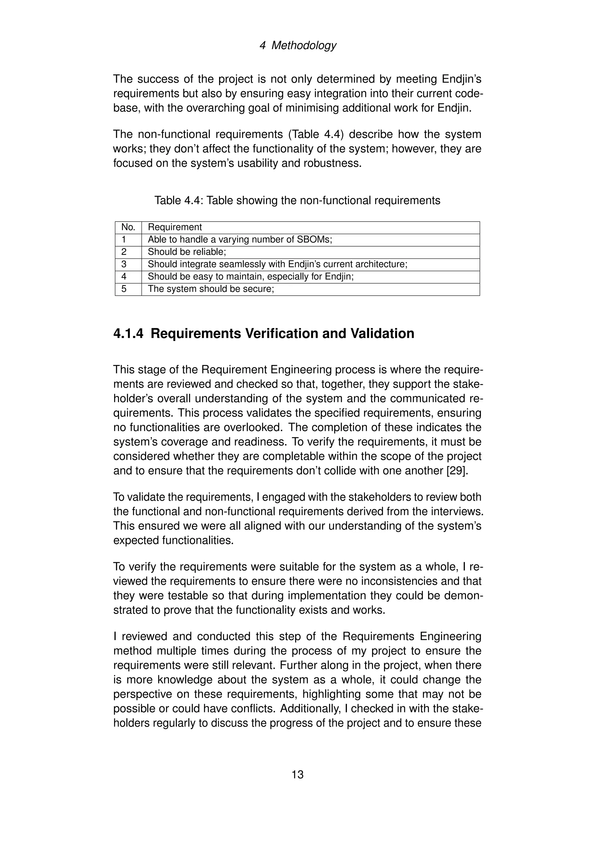 4 Methodology
The success of the project is not only determined by meeting Endjin’s
requirements but also by ensuring easy integration into their current code-
base, with the overarching goal of minimising additional work for Endjin.
The non-functional requirements (Table 4.4) describe how the system
works; they don’t affect the functionality of the system; however, they are
focused on the system’s usability and robustness.
Table 4.4: Table showing the non-functional requirements
No. Requirement
1 Able to handle a varying number of SBOMs;
2 Should be reliable;
3 Should integrate seamlessly with Endjin’s current architecture;
4 Should be easy to maintain, especially for Endjin;
5 The system should be secure;
4.1.4 Requirements Verification and Validation
This stage of the Requirement Engineering process is where the require-
ments are reviewed and checked so that, together, they support the stake-
holder’s overall understanding of the system and the communicated re-
quirements. This process validates the specified requirements, ensuring
no functionalities are overlooked. The completion of these indicates the
system’s coverage and readiness. To verify the requirements, it must be
considered whether they are completable within the scope of the project
and to ensure that the requirements don’t collide with one another [29].
To validate the requirements, I engaged with the stakeholders to review both
the functional and non-functional requirements derived from the interviews.
This ensured we were all aligned with our understanding of the system’s
expected functionalities.
To verify the requirements were suitable for the system as a whole, I re-
viewed the requirements to ensure there were no inconsistencies and that
they were testable so that during implementation they could be demon-
strated to prove that the functionality exists and works.
I reviewed and conducted this step of the Requirements Engineering
method multiple times during the process of my project to ensure the
requirements were still relevant. Further along in the project, when there
is more knowledge about the system as a whole, it could change the
perspective on these requirements, highlighting some that may not be
possible or could have conflicts. Additionally, I checked in with the stake-
holders regularly to discuss the progress of the project and to ensure these
13
 