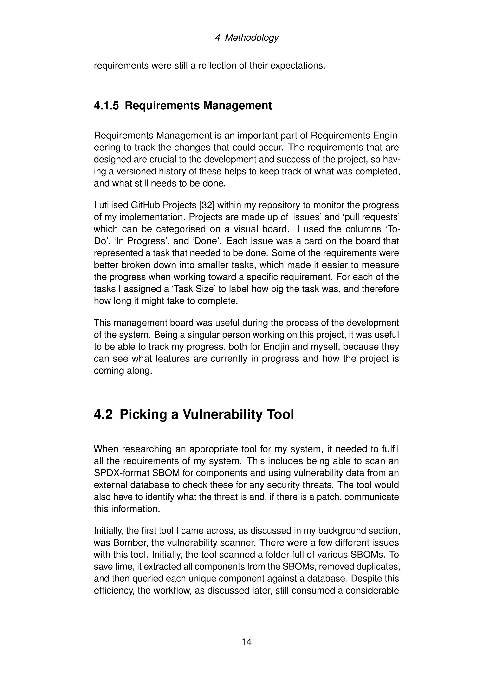 4 Methodology
requirements were still a reflection of their expectations.
4.1.5 Requirements Management
Requirements Management is an important part of Requirements Engin-
eering to track the changes that could occur. The requirements that are
designed are crucial to the development and success of the project, so hav-
ing a versioned history of these helps to keep track of what was completed,
and what still needs to be done.
I utilised GitHub Projects [32] within my repository to monitor the progress
of my implementation. Projects are made up of ‘issues’ and ‘pull requests’
which can be categorised on a visual board. I used the columns ‘To-
Do’, ‘In Progress’, and ‘Done’. Each issue was a card on the board that
represented a task that needed to be done. Some of the requirements were
better broken down into smaller tasks, which made it easier to measure
the progress when working toward a specific requirement. For each of the
tasks I assigned a ‘Task Size’ to label how big the task was, and therefore
how long it might take to complete.
This management board was useful during the process of the development
of the system. Being a singular person working on this project, it was useful
to be able to track my progress, both for Endjin and myself, because they
can see what features are currently in progress and how the project is
coming along.
4.2 Picking a Vulnerability Tool
When researching an appropriate tool for my system, it needed to fulfil
all the requirements of my system. This includes being able to scan an
SPDX-format SBOM for components and using vulnerability data from an
external database to check these for any security threats. The tool would
also have to identify what the threat is and, if there is a patch, communicate
this information.
Initially, the first tool I came across, as discussed in my background section,
was Bomber, the vulnerability scanner. There were a few different issues
with this tool. Initially, the tool scanned a folder full of various SBOMs. To
save time, it extracted all components from the SBOMs, removed duplicates,
and then queried each unique component against a database. Despite this
efficiency, the workflow, as discussed later, still consumed a considerable
14
 