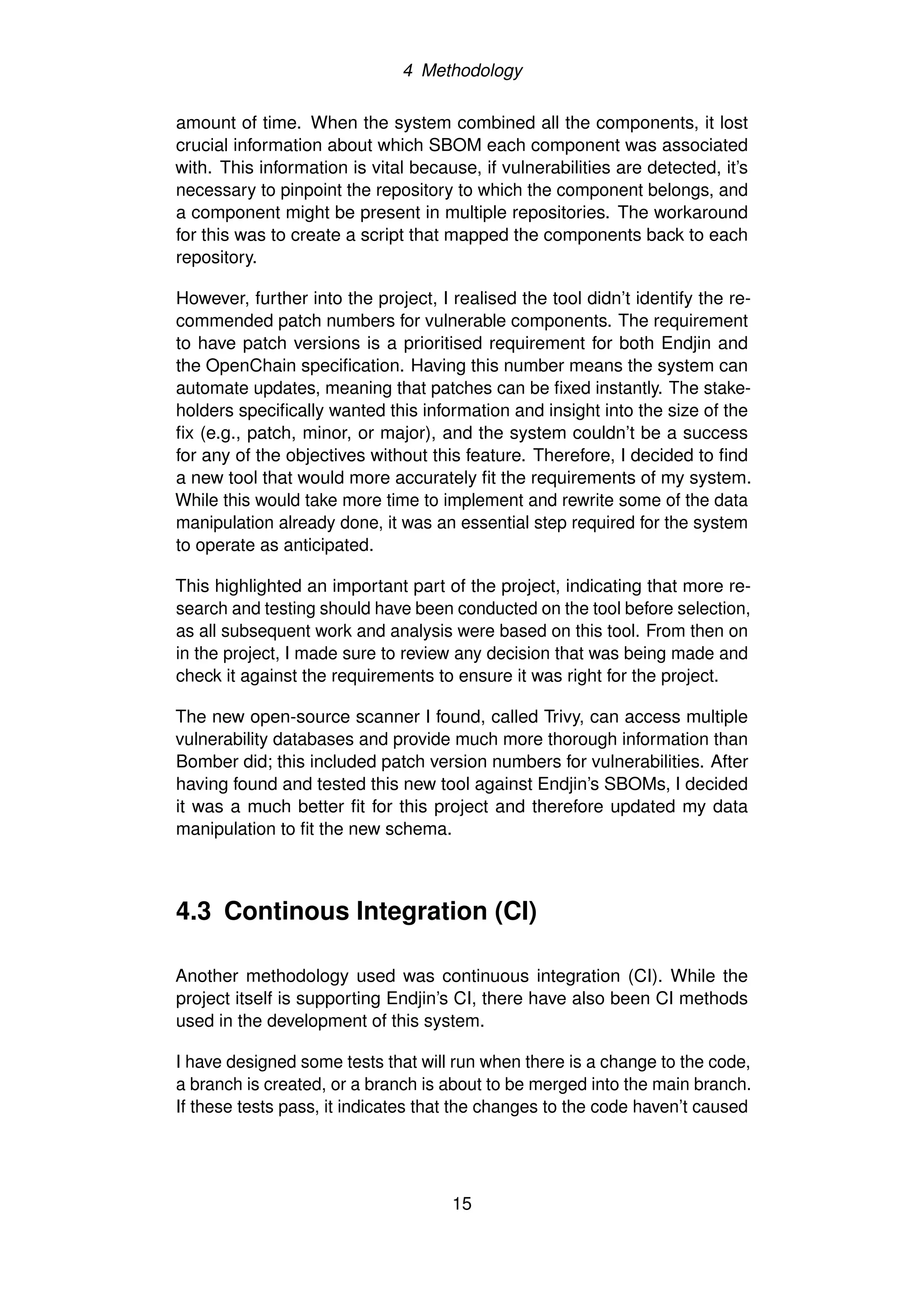 4 Methodology
amount of time. When the system combined all the components, it lost
crucial information about which SBOM each component was associated
with. This information is vital because, if vulnerabilities are detected, it’s
necessary to pinpoint the repository to which the component belongs, and
a component might be present in multiple repositories. The workaround
for this was to create a script that mapped the components back to each
repository.
However, further into the project, I realised the tool didn’t identify the re-
commended patch numbers for vulnerable components. The requirement
to have patch versions is a prioritised requirement for both Endjin and
the OpenChain specification. Having this number means the system can
automate updates, meaning that patches can be fixed instantly. The stake-
holders specifically wanted this information and insight into the size of the
fix (e.g., patch, minor, or major), and the system couldn’t be a success
for any of the objectives without this feature. Therefore, I decided to find
a new tool that would more accurately fit the requirements of my system.
While this would take more time to implement and rewrite some of the data
manipulation already done, it was an essential step required for the system
to operate as anticipated.
This highlighted an important part of the project, indicating that more re-
search and testing should have been conducted on the tool before selection,
as all subsequent work and analysis were based on this tool. From then on
in the project, I made sure to review any decision that was being made and
check it against the requirements to ensure it was right for the project.
The new open-source scanner I found, called Trivy, can access multiple
vulnerability databases and provide much more thorough information than
Bomber did; this included patch version numbers for vulnerabilities. After
having found and tested this new tool against Endjin’s SBOMs, I decided
it was a much better fit for this project and therefore updated my data
manipulation to fit the new schema.
4.3 Continous Integration (CI)
Another methodology used was continuous integration (CI). While the
project itself is supporting Endjin’s CI, there have also been CI methods
used in the development of this system.
I have designed some tests that will run when there is a change to the code,
a branch is created, or a branch is about to be merged into the main branch.
If these tests pass, it indicates that the changes to the code haven’t caused
15
 