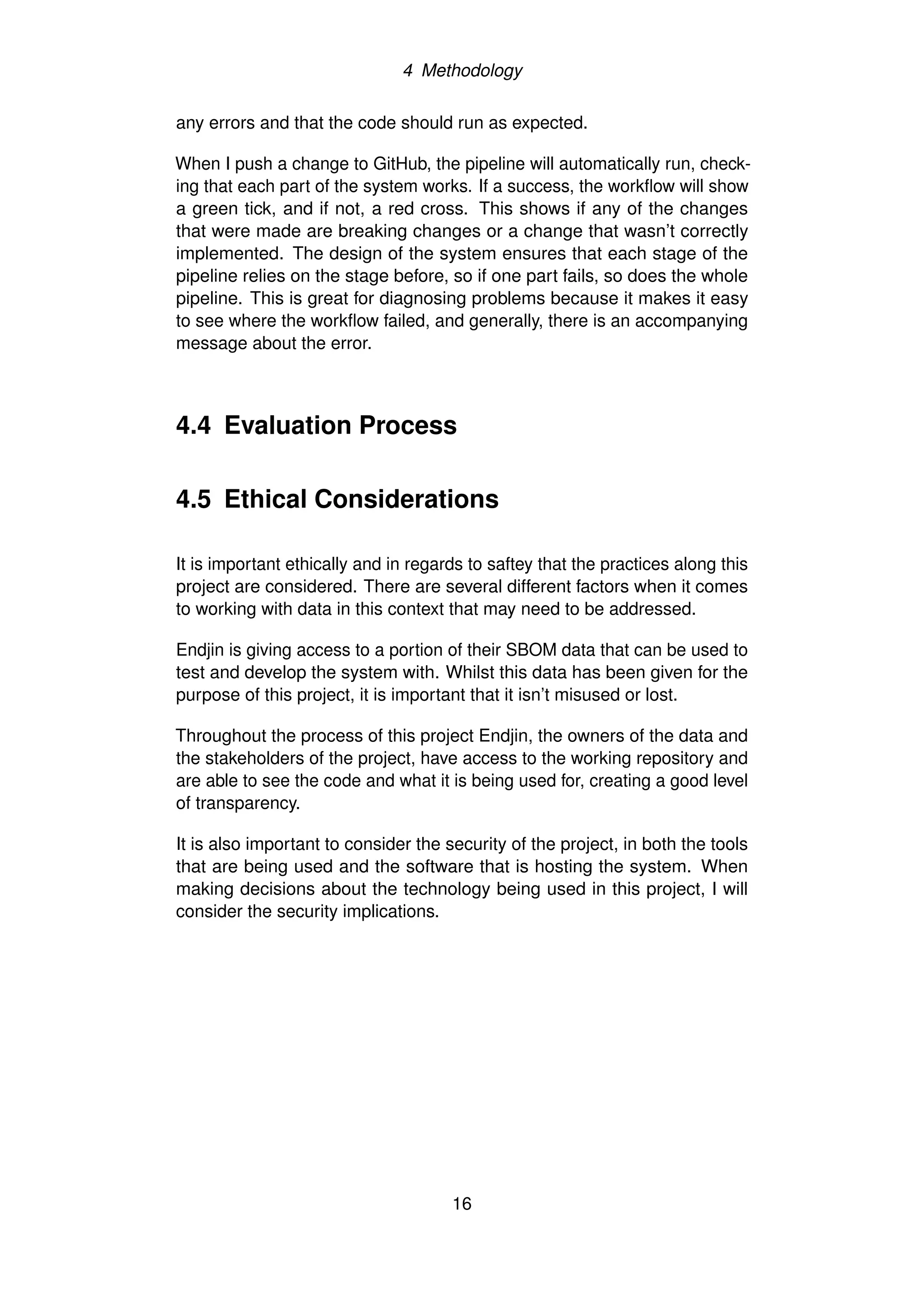 4 Methodology
any errors and that the code should run as expected.
When I push a change to GitHub, the pipeline will automatically run, check-
ing that each part of the system works. If a success, the workflow will show
a green tick, and if not, a red cross. This shows if any of the changes
that were made are breaking changes or a change that wasn’t correctly
implemented. The design of the system ensures that each stage of the
pipeline relies on the stage before, so if one part fails, so does the whole
pipeline. This is great for diagnosing problems because it makes it easy
to see where the workflow failed, and generally, there is an accompanying
message about the error.
4.4 Evaluation Process
4.5 Ethical Considerations
It is important ethically and in regards to saftey that the practices along this
project are considered. There are several different factors when it comes
to working with data in this context that may need to be addressed.
Endjin is giving access to a portion of their SBOM data that can be used to
test and develop the system with. Whilst this data has been given for the
purpose of this project, it is important that it isn’t misused or lost.
Throughout the process of this project Endjin, the owners of the data and
the stakeholders of the project, have access to the working repository and
are able to see the code and what it is being used for, creating a good level
of transparency.
It is also important to consider the security of the project, in both the tools
that are being used and the software that is hosting the system. When
making decisions about the technology being used in this project, I will
consider the security implications.
16
 