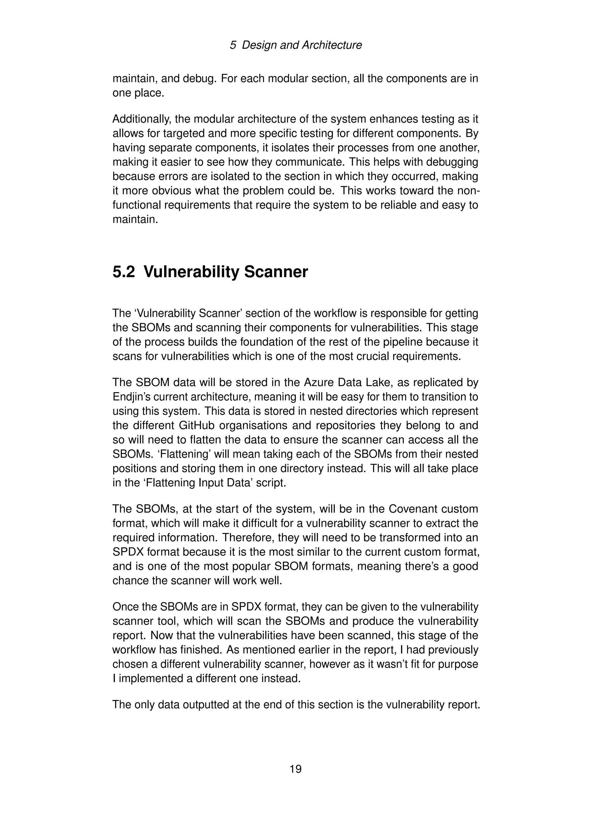 5 Design and Architecture
maintain, and debug. For each modular section, all the components are in
one place.
Additionally, the modular architecture of the system enhances testing as it
allows for targeted and more specific testing for different components. By
having separate components, it isolates their processes from one another,
making it easier to see how they communicate. This helps with debugging
because errors are isolated to the section in which they occurred, making
it more obvious what the problem could be. This works toward the non-
functional requirements that require the system to be reliable and easy to
maintain.
5.2 Vulnerability Scanner
The ‘Vulnerability Scanner’ section of the workflow is responsible for getting
the SBOMs and scanning their components for vulnerabilities. This stage
of the process builds the foundation of the rest of the pipeline because it
scans for vulnerabilities which is one of the most crucial requirements.
The SBOM data will be stored in the Azure Data Lake, as replicated by
Endjin’s current architecture, meaning it will be easy for them to transition to
using this system. This data is stored in nested directories which represent
the different GitHub organisations and repositories they belong to and
so will need to flatten the data to ensure the scanner can access all the
SBOMs. ‘Flattening’ will mean taking each of the SBOMs from their nested
positions and storing them in one directory instead. This will all take place
in the ‘Flattening Input Data’ script.
The SBOMs, at the start of the system, will be in the Covenant custom
format, which will make it difficult for a vulnerability scanner to extract the
required information. Therefore, they will need to be transformed into an
SPDX format because it is the most similar to the current custom format,
and is one of the most popular SBOM formats, meaning there’s a good
chance the scanner will work well.
Once the SBOMs are in SPDX format, they can be given to the vulnerability
scanner tool, which will scan the SBOMs and produce the vulnerability
report. Now that the vulnerabilities have been scanned, this stage of the
workflow has finished. As mentioned earlier in the report, I had previously
chosen a different vulnerability scanner, however as it wasn’t fit for purpose
I implemented a different one instead.
The only data outputted at the end of this section is the vulnerability report.
19
 
