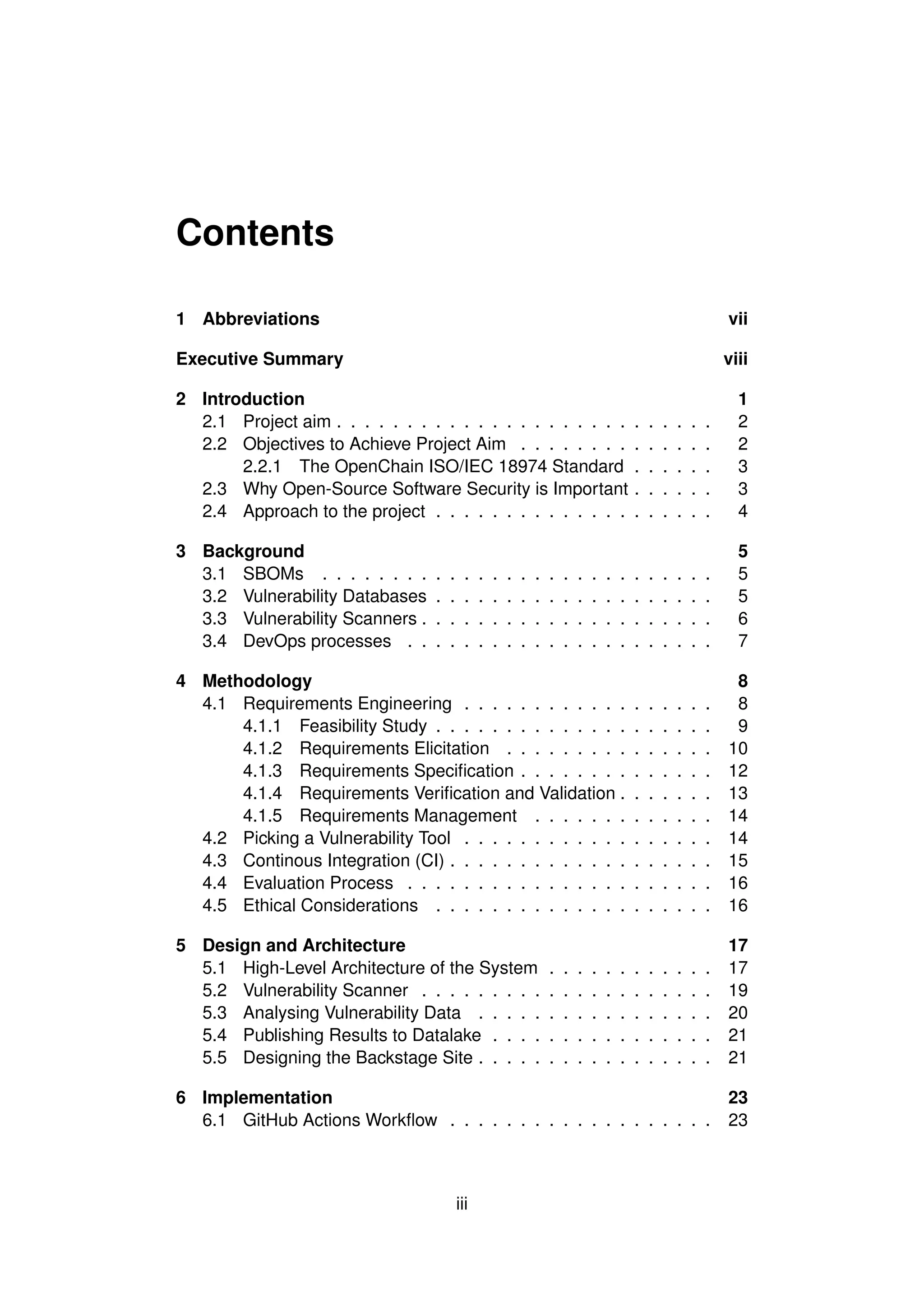 Contents
1 Abbreviations vii
Executive Summary viii
2 Introduction 1
2.1 Project aim . . . . . . . . . . . . . . . . . . . . . . . . . . . 2
2.2 Objectives to Achieve Project Aim . . . . . . . . . . . . . . 2
2.2.1 The OpenChain ISO/IEC 18974 Standard . . . . . . 3
2.3 Why Open-Source Software Security is Important . . . . . . 3
2.4 Approach to the project . . . . . . . . . . . . . . . . . . . . 4
3 Background 5
3.1 SBOMs . . . . . . . . . . . . . . . . . . . . . . . . . . . . 5
3.2 Vulnerability Databases . . . . . . . . . . . . . . . . . . . . 5
3.3 Vulnerability Scanners . . . . . . . . . . . . . . . . . . . . . 6
3.4 DevOps processes . . . . . . . . . . . . . . . . . . . . . . 7
4 Methodology 8
4.1 Requirements Engineering . . . . . . . . . . . . . . . . . . 8
4.1.1 Feasibility Study . . . . . . . . . . . . . . . . . . . . 9
4.1.2 Requirements Elicitation . . . . . . . . . . . . . . . 10
4.1.3 Requirements Specification . . . . . . . . . . . . . . 12
4.1.4 Requirements Verification and Validation . . . . . . . 13
4.1.5 Requirements Management . . . . . . . . . . . . . 14
4.2 Picking a Vulnerability Tool . . . . . . . . . . . . . . . . . . 14
4.3 Continous Integration (CI) . . . . . . . . . . . . . . . . . . . 15
4.4 Evaluation Process . . . . . . . . . . . . . . . . . . . . . . 16
4.5 Ethical Considerations . . . . . . . . . . . . . . . . . . . . 16
5 Design and Architecture 17
5.1 High-Level Architecture of the System . . . . . . . . . . . . 17
5.2 Vulnerability Scanner . . . . . . . . . . . . . . . . . . . . . 19
5.3 Analysing Vulnerability Data . . . . . . . . . . . . . . . . . 20
5.4 Publishing Results to Datalake . . . . . . . . . . . . . . . . 21
5.5 Designing the Backstage Site . . . . . . . . . . . . . . . . . 21
6 Implementation 23
6.1 GitHub Actions Workflow . . . . . . . . . . . . . . . . . . . 23
iii
 