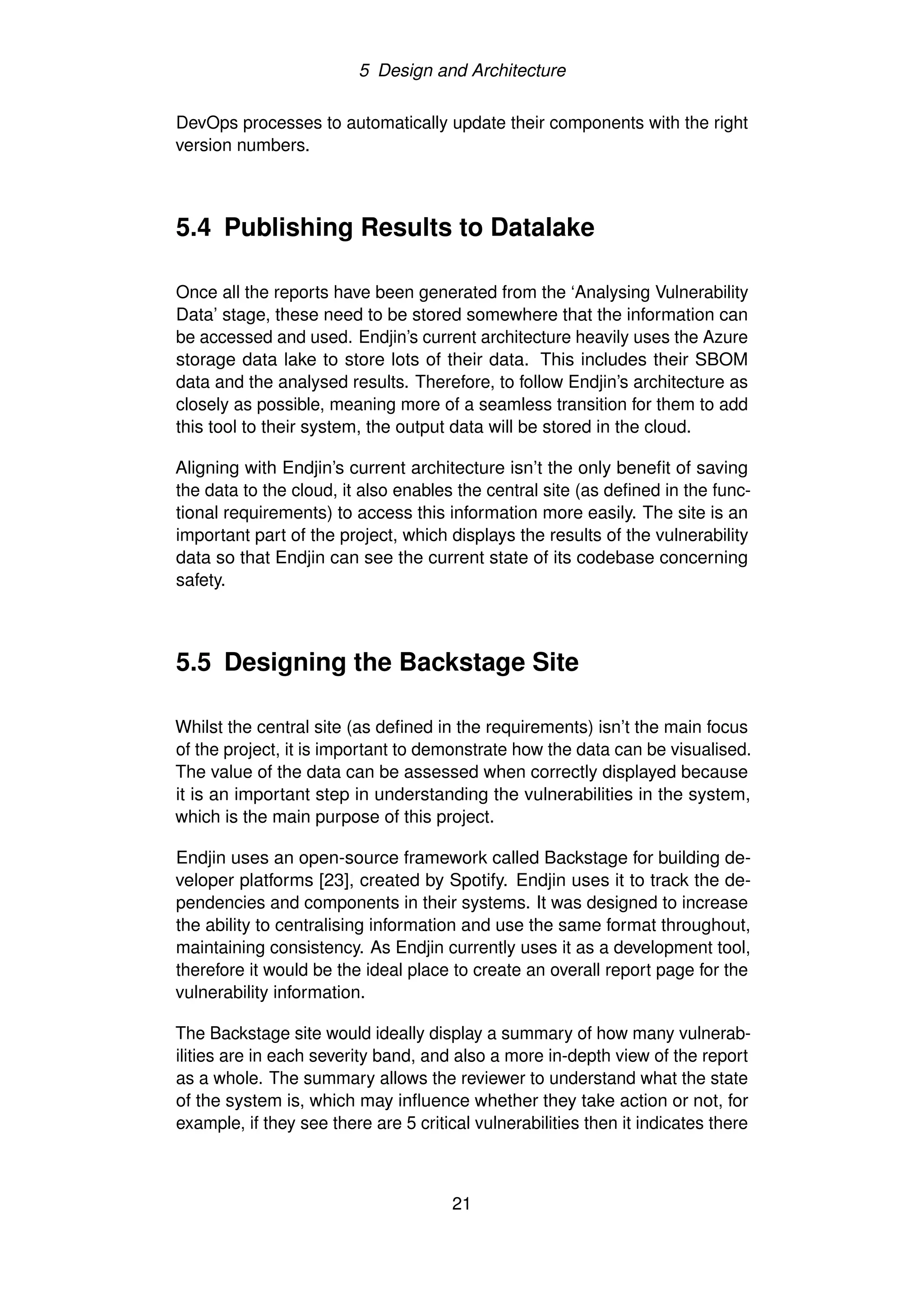 5 Design and Architecture
DevOps processes to automatically update their components with the right
version numbers.
5.4 Publishing Results to Datalake
Once all the reports have been generated from the ‘Analysing Vulnerability
Data’ stage, these need to be stored somewhere that the information can
be accessed and used. Endjin’s current architecture heavily uses the Azure
storage data lake to store lots of their data. This includes their SBOM
data and the analysed results. Therefore, to follow Endjin’s architecture as
closely as possible, meaning more of a seamless transition for them to add
this tool to their system, the output data will be stored in the cloud.
Aligning with Endjin’s current architecture isn’t the only benefit of saving
the data to the cloud, it also enables the central site (as defined in the func-
tional requirements) to access this information more easily. The site is an
important part of the project, which displays the results of the vulnerability
data so that Endjin can see the current state of its codebase concerning
safety.
5.5 Designing the Backstage Site
Whilst the central site (as defined in the requirements) isn’t the main focus
of the project, it is important to demonstrate how the data can be visualised.
The value of the data can be assessed when correctly displayed because
it is an important step in understanding the vulnerabilities in the system,
which is the main purpose of this project.
Endjin uses an open-source framework called Backstage for building de-
veloper platforms [23], created by Spotify. Endjin uses it to track the de-
pendencies and components in their systems. It was designed to increase
the ability to centralising information and use the same format throughout,
maintaining consistency. As Endjin currently uses it as a development tool,
therefore it would be the ideal place to create an overall report page for the
vulnerability information.
The Backstage site would ideally display a summary of how many vulnerab-
ilities are in each severity band, and also a more in-depth view of the report
as a whole. The summary allows the reviewer to understand what the state
of the system is, which may influence whether they take action or not, for
example, if they see there are 5 critical vulnerabilities then it indicates there
21
 
