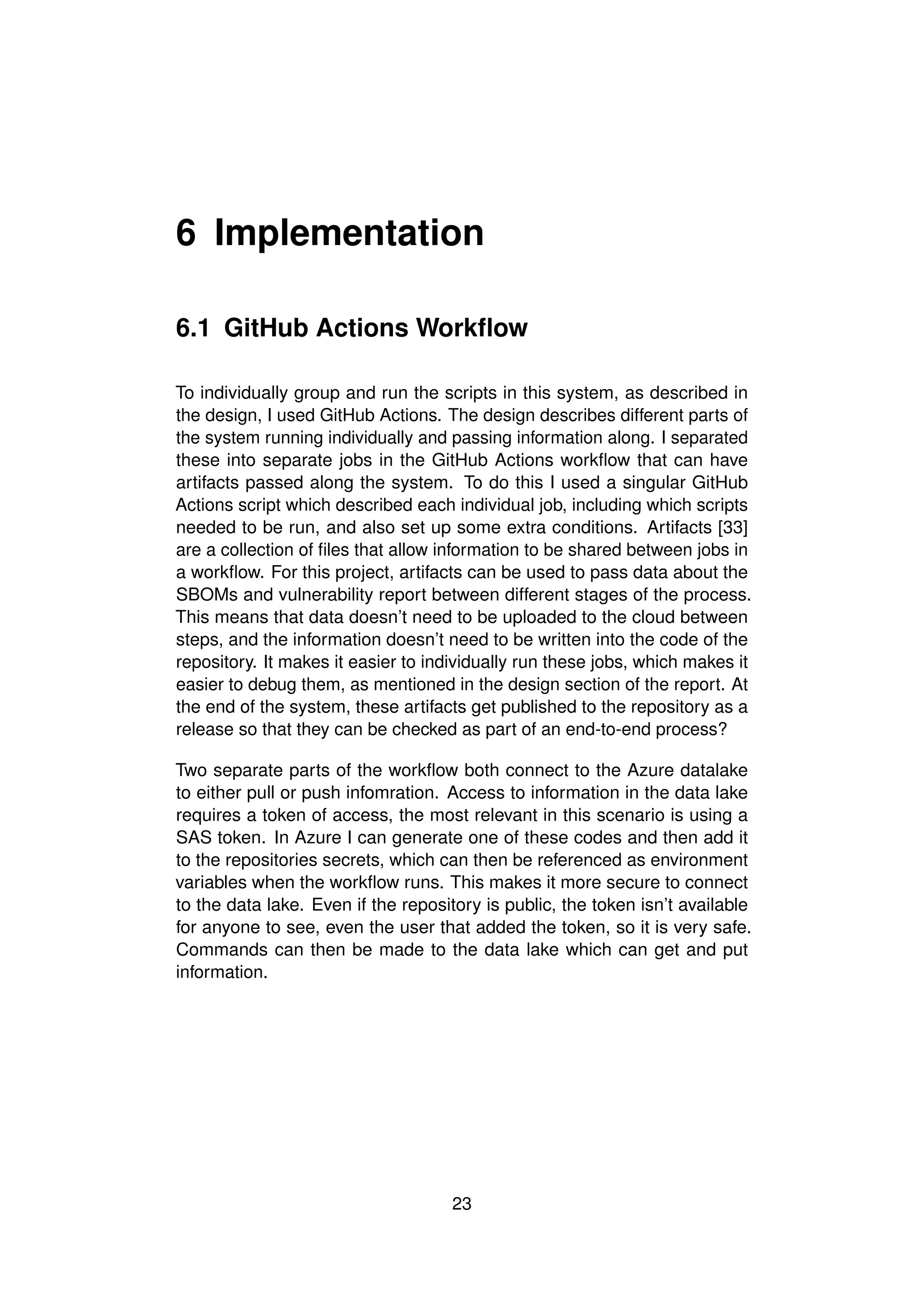 6 Implementation
6.1 GitHub Actions Workflow
To individually group and run the scripts in this system, as described in
the design, I used GitHub Actions. The design describes different parts of
the system running individually and passing information along. I separated
these into separate jobs in the GitHub Actions workflow that can have
artifacts passed along the system. To do this I used a singular GitHub
Actions script which described each individual job, including which scripts
needed to be run, and also set up some extra conditions. Artifacts [33]
are a collection of files that allow information to be shared between jobs in
a workflow. For this project, artifacts can be used to pass data about the
SBOMs and vulnerability report between different stages of the process.
This means that data doesn’t need to be uploaded to the cloud between
steps, and the information doesn’t need to be written into the code of the
repository. It makes it easier to individually run these jobs, which makes it
easier to debug them, as mentioned in the design section of the report. At
the end of the system, these artifacts get published to the repository as a
release so that they can be checked as part of an end-to-end process?
Two separate parts of the workflow both connect to the Azure datalake
to either pull or push infomration. Access to information in the data lake
requires a token of access, the most relevant in this scenario is using a
SAS token. In Azure I can generate one of these codes and then add it
to the repositories secrets, which can then be referenced as environment
variables when the workflow runs. This makes it more secure to connect
to the data lake. Even if the repository is public, the token isn’t available
for anyone to see, even the user that added the token, so it is very safe.
Commands can then be made to the data lake which can get and put
information.
23
 