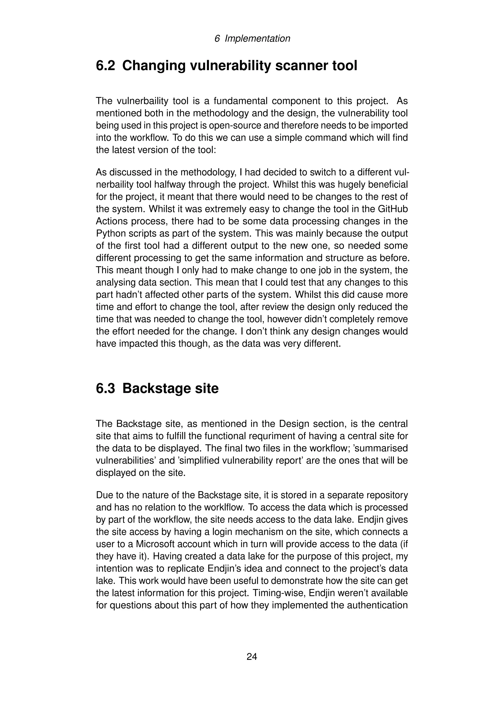 6 Implementation
6.2 Changing vulnerability scanner tool
The vulnerbaility tool is a fundamental component to this project. As
mentioned both in the methodology and the design, the vulnerability tool
being used in this project is open-source and therefore needs to be imported
into the workflow. To do this we can use a simple command which will find
the latest version of the tool:
As discussed in the methodology, I had decided to switch to a different vul-
nerbaility tool halfway through the project. Whilst this was hugely beneficial
for the project, it meant that there would need to be changes to the rest of
the system. Whilst it was extremely easy to change the tool in the GitHub
Actions process, there had to be some data processing changes in the
Python scripts as part of the system. This was mainly because the output
of the first tool had a different output to the new one, so needed some
different processing to get the same information and structure as before.
This meant though I only had to make change to one job in the system, the
analysing data section. This mean that I could test that any changes to this
part hadn’t affected other parts of the system. Whilst this did cause more
time and effort to change the tool, after review the design only reduced the
time that was needed to change the tool, however didn’t completely remove
the effort needed for the change. I don’t think any design changes would
have impacted this though, as the data was very different.
6.3 Backstage site
The Backstage site, as mentioned in the Design section, is the central
site that aims to fulfill the functional requriment of having a central site for
the data to be displayed. The final two files in the workflow; ’summarised
vulnerabilities’ and ’simplified vulnerability report’ are the ones that will be
displayed on the site.
Due to the nature of the Backstage site, it is stored in a separate repository
and has no relation to the worklflow. To access the data which is processed
by part of the workflow, the site needs access to the data lake. Endjin gives
the site access by having a login mechanism on the site, which connects a
user to a Microsoft account which in turn will provide access to the data (if
they have it). Having created a data lake for the purpose of this project, my
intention was to replicate Endjin’s idea and connect to the project’s data
lake. This work would have been useful to demonstrate how the site can get
the latest information for this project. Timing-wise, Endjin weren’t available
for questions about this part of how they implemented the authentication
24
 
