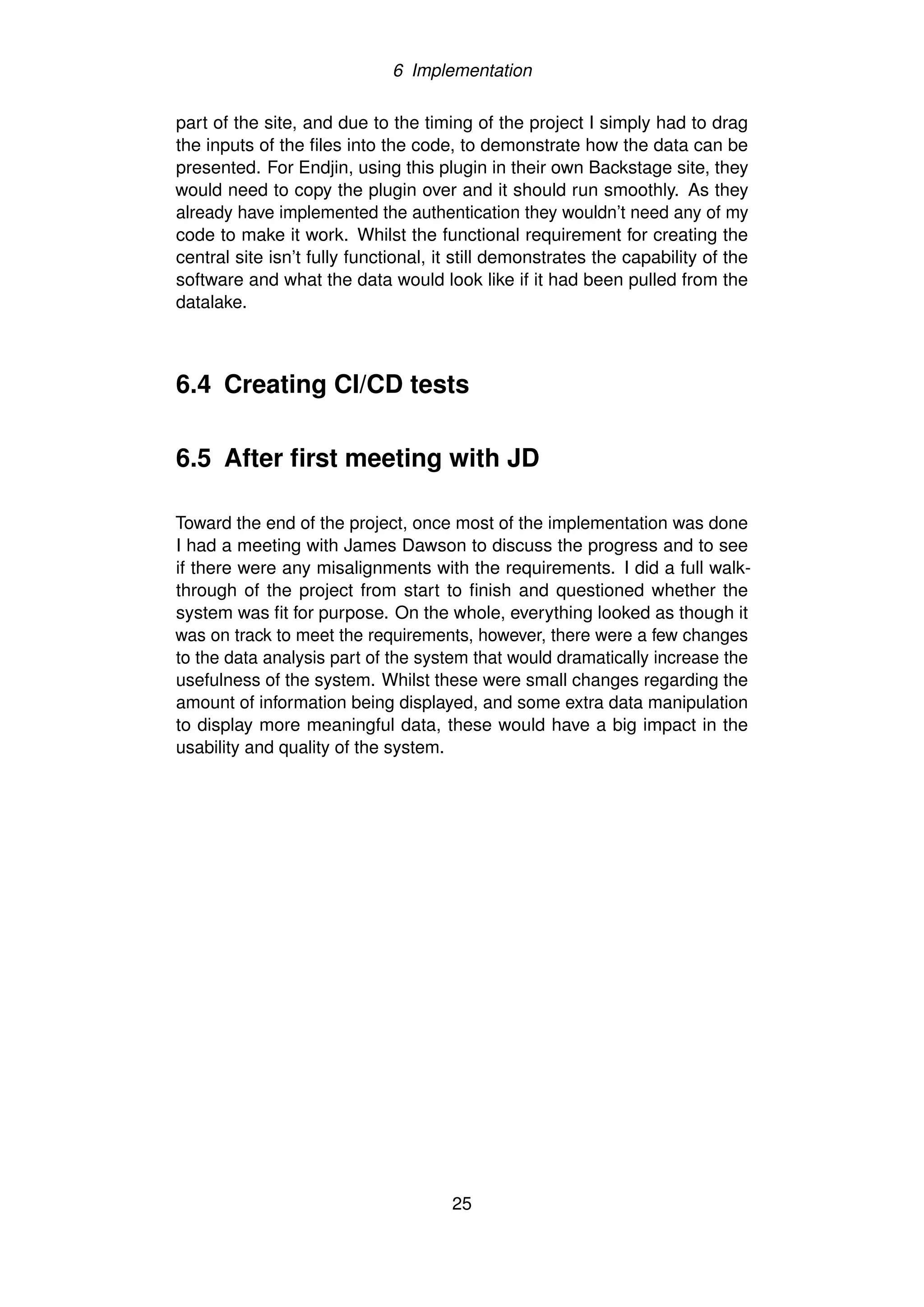 6 Implementation
part of the site, and due to the timing of the project I simply had to drag
the inputs of the files into the code, to demonstrate how the data can be
presented. For Endjin, using this plugin in their own Backstage site, they
would need to copy the plugin over and it should run smoothly. As they
already have implemented the authentication they wouldn’t need any of my
code to make it work. Whilst the functional requirement for creating the
central site isn’t fully functional, it still demonstrates the capability of the
software and what the data would look like if it had been pulled from the
datalake.
6.4 Creating CI/CD tests
6.5 After first meeting with JD
Toward the end of the project, once most of the implementation was done
I had a meeting with James Dawson to discuss the progress and to see
if there were any misalignments with the requirements. I did a full walk-
through of the project from start to finish and questioned whether the
system was fit for purpose. On the whole, everything looked as though it
was on track to meet the requirements, however, there were a few changes
to the data analysis part of the system that would dramatically increase the
usefulness of the system. Whilst these were small changes regarding the
amount of information being displayed, and some extra data manipulation
to display more meaningful data, these would have a big impact in the
usability and quality of the system.
25
 