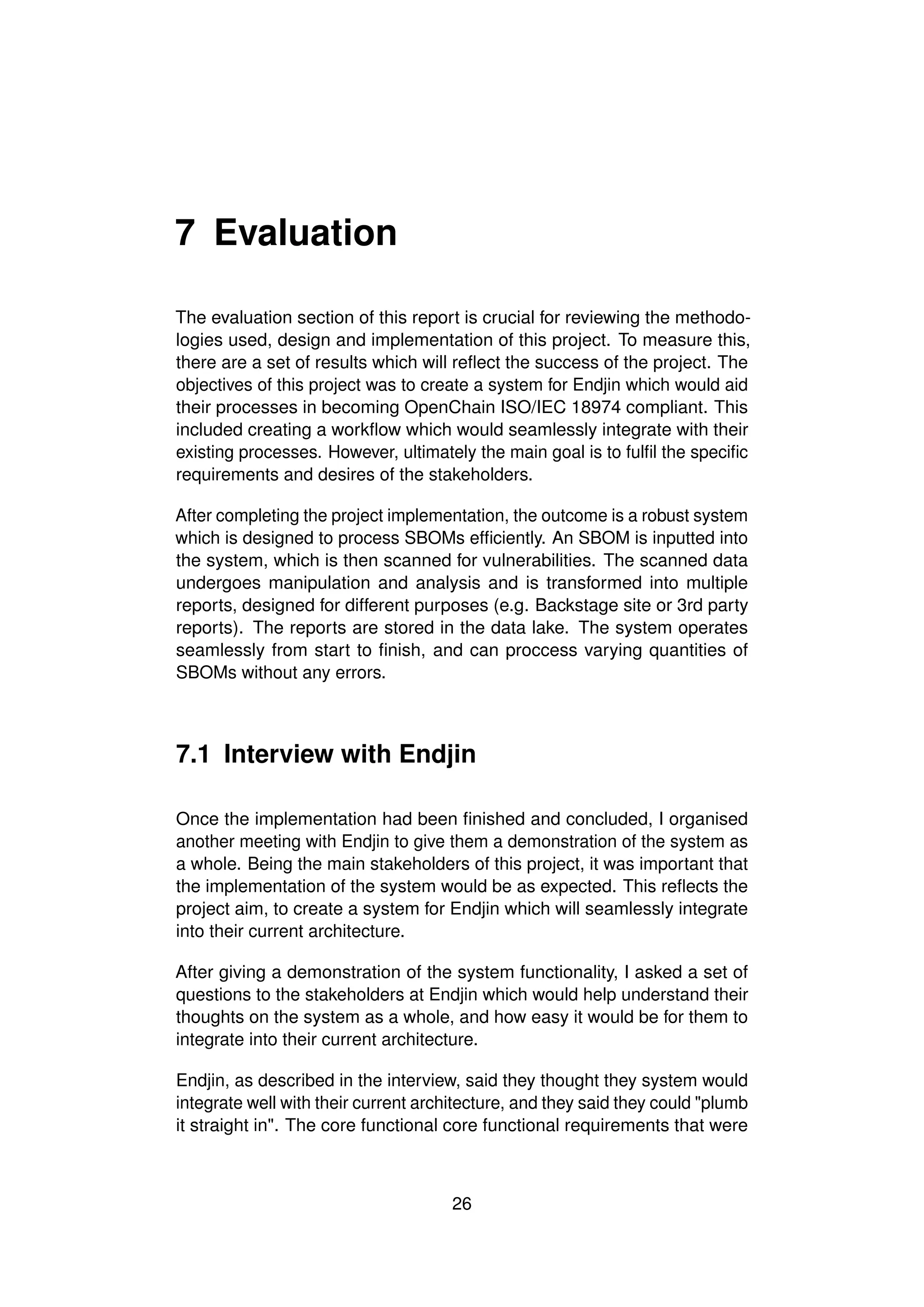 7 Evaluation
The evaluation section of this report is crucial for reviewing the methodo-
logies used, design and implementation of this project. To measure this,
there are a set of results which will reflect the success of the project. The
objectives of this project was to create a system for Endjin which would aid
their processes in becoming OpenChain ISO/IEC 18974 compliant. This
included creating a workflow which would seamlessly integrate with their
existing processes. However, ultimately the main goal is to fulfil the specific
requirements and desires of the stakeholders.
After completing the project implementation, the outcome is a robust system
which is designed to process SBOMs efficiently. An SBOM is inputted into
the system, which is then scanned for vulnerabilities. The scanned data
undergoes manipulation and analysis and is transformed into multiple
reports, designed for different purposes (e.g. Backstage site or 3rd party
reports). The reports are stored in the data lake. The system operates
seamlessly from start to finish, and can proccess varying quantities of
SBOMs without any errors.
7.1 Interview with Endjin
Once the implementation had been finished and concluded, I organised
another meeting with Endjin to give them a demonstration of the system as
a whole. Being the main stakeholders of this project, it was important that
the implementation of the system would be as expected. This reflects the
project aim, to create a system for Endjin which will seamlessly integrate
into their current architecture.
After giving a demonstration of the system functionality, I asked a set of
questions to the stakeholders at Endjin which would help understand their
thoughts on the system as a whole, and how easy it would be for them to
integrate into their current architecture.
Endjin, as described in the interview, said they thought they system would
integrate well with their current architecture, and they said they could "plumb
it straight in". The core functional core functional requirements that were
26
 