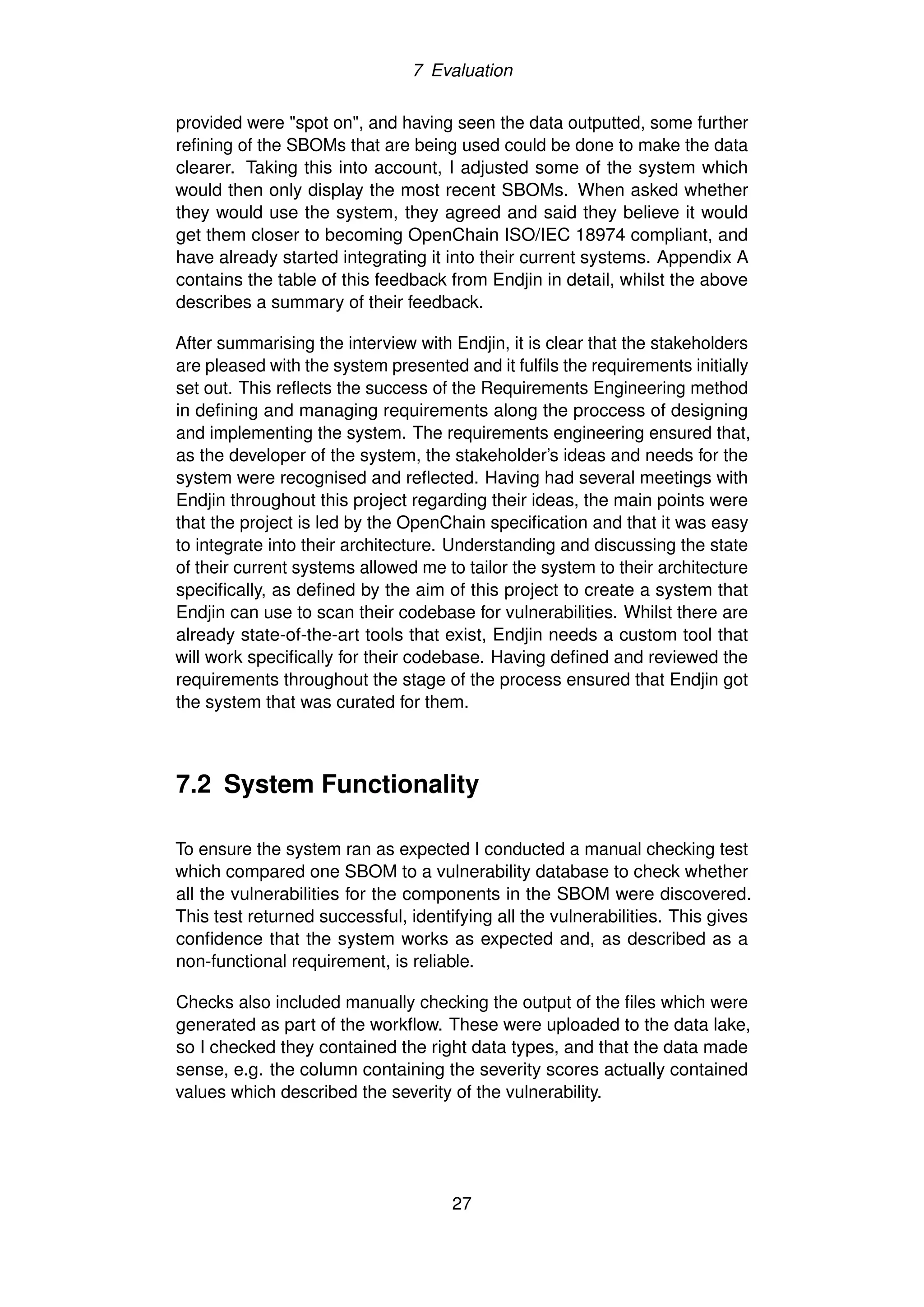 7 Evaluation
provided were "spot on", and having seen the data outputted, some further
refining of the SBOMs that are being used could be done to make the data
clearer. Taking this into account, I adjusted some of the system which
would then only display the most recent SBOMs. When asked whether
they would use the system, they agreed and said they believe it would
get them closer to becoming OpenChain ISO/IEC 18974 compliant, and
have already started integrating it into their current systems. Appendix A
contains the table of this feedback from Endjin in detail, whilst the above
describes a summary of their feedback.
After summarising the interview with Endjin, it is clear that the stakeholders
are pleased with the system presented and it fulfils the requirements initially
set out. This reflects the success of the Requirements Engineering method
in defining and managing requirements along the proccess of designing
and implementing the system. The requirements engineering ensured that,
as the developer of the system, the stakeholder’s ideas and needs for the
system were recognised and reflected. Having had several meetings with
Endjin throughout this project regarding their ideas, the main points were
that the project is led by the OpenChain specification and that it was easy
to integrate into their architecture. Understanding and discussing the state
of their current systems allowed me to tailor the system to their architecture
specifically, as defined by the aim of this project to create a system that
Endjin can use to scan their codebase for vulnerabilities. Whilst there are
already state-of-the-art tools that exist, Endjin needs a custom tool that
will work specifically for their codebase. Having defined and reviewed the
requirements throughout the stage of the process ensured that Endjin got
the system that was curated for them.
7.2 System Functionality
To ensure the system ran as expected I conducted a manual checking test
which compared one SBOM to a vulnerability database to check whether
all the vulnerabilities for the components in the SBOM were discovered.
This test returned successful, identifying all the vulnerabilities. This gives
confidence that the system works as expected and, as described as a
non-functional requirement, is reliable.
Checks also included manually checking the output of the files which were
generated as part of the workflow. These were uploaded to the data lake,
so I checked they contained the right data types, and that the data made
sense, e.g. the column containing the severity scores actually contained
values which described the severity of the vulnerability.
27
 