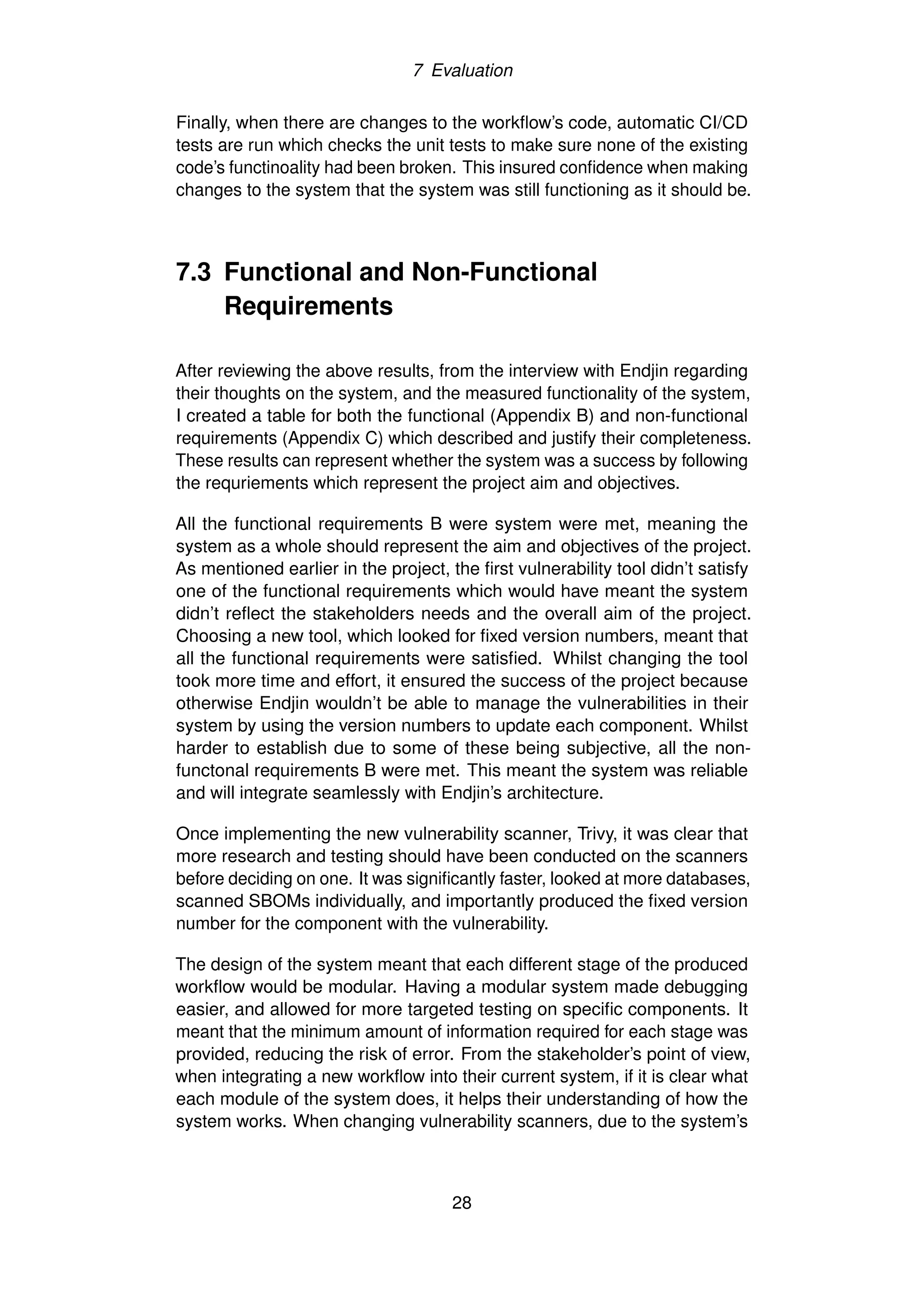 7 Evaluation
Finally, when there are changes to the workflow’s code, automatic CI/CD
tests are run which checks the unit tests to make sure none of the existing
code’s functinoality had been broken. This insured confidence when making
changes to the system that the system was still functioning as it should be.
7.3 Functional and Non-Functional
Requirements
After reviewing the above results, from the interview with Endjin regarding
their thoughts on the system, and the measured functionality of the system,
I created a table for both the functional (Appendix B) and non-functional
requirements (Appendix C) which described and justify their completeness.
These results can represent whether the system was a success by following
the requriements which represent the project aim and objectives.
All the functional requirements B were system were met, meaning the
system as a whole should represent the aim and objectives of the project.
As mentioned earlier in the project, the first vulnerability tool didn’t satisfy
one of the functional requirements which would have meant the system
didn’t reflect the stakeholders needs and the overall aim of the project.
Choosing a new tool, which looked for fixed version numbers, meant that
all the functional requirements were satisfied. Whilst changing the tool
took more time and effort, it ensured the success of the project because
otherwise Endjin wouldn’t be able to manage the vulnerabilities in their
system by using the version numbers to update each component. Whilst
harder to establish due to some of these being subjective, all the non-
functonal requirements B were met. This meant the system was reliable
and will integrate seamlessly with Endjin’s architecture.
Once implementing the new vulnerability scanner, Trivy, it was clear that
more research and testing should have been conducted on the scanners
before deciding on one. It was significantly faster, looked at more databases,
scanned SBOMs individually, and importantly produced the fixed version
number for the component with the vulnerability.
The design of the system meant that each different stage of the produced
workflow would be modular. Having a modular system made debugging
easier, and allowed for more targeted testing on specific components. It
meant that the minimum amount of information required for each stage was
provided, reducing the risk of error. From the stakeholder’s point of view,
when integrating a new workflow into their current system, if it is clear what
each module of the system does, it helps their understanding of how the
system works. When changing vulnerability scanners, due to the system’s
28
 