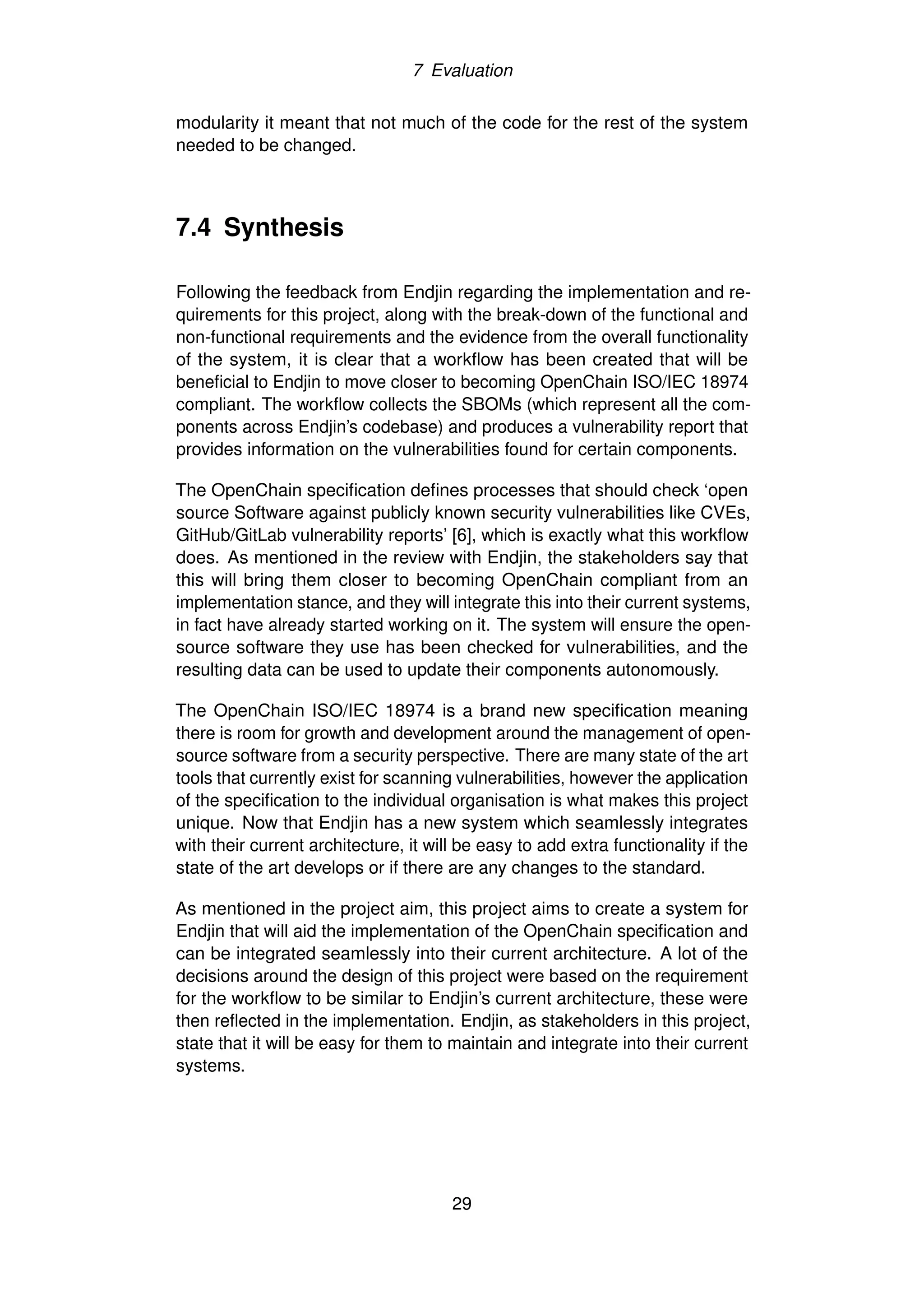 7 Evaluation
modularity it meant that not much of the code for the rest of the system
needed to be changed.
7.4 Synthesis
Following the feedback from Endjin regarding the implementation and re-
quirements for this project, along with the break-down of the functional and
non-functional requirements and the evidence from the overall functionality
of the system, it is clear that a workflow has been created that will be
beneficial to Endjin to move closer to becoming OpenChain ISO/IEC 18974
compliant. The workflow collects the SBOMs (which represent all the com-
ponents across Endjin’s codebase) and produces a vulnerability report that
provides information on the vulnerabilities found for certain components.
The OpenChain specification defines processes that should check ‘open
source Software against publicly known security vulnerabilities like CVEs,
GitHub/GitLab vulnerability reports’ [6], which is exactly what this workflow
does. As mentioned in the review with Endjin, the stakeholders say that
this will bring them closer to becoming OpenChain compliant from an
implementation stance, and they will integrate this into their current systems,
in fact have already started working on it. The system will ensure the open-
source software they use has been checked for vulnerabilities, and the
resulting data can be used to update their components autonomously.
The OpenChain ISO/IEC 18974 is a brand new specification meaning
there is room for growth and development around the management of open-
source software from a security perspective. There are many state of the art
tools that currently exist for scanning vulnerabilities, however the application
of the specification to the individual organisation is what makes this project
unique. Now that Endjin has a new system which seamlessly integrates
with their current architecture, it will be easy to add extra functionality if the
state of the art develops or if there are any changes to the standard.
As mentioned in the project aim, this project aims to create a system for
Endjin that will aid the implementation of the OpenChain specification and
can be integrated seamlessly into their current architecture. A lot of the
decisions around the design of this project were based on the requirement
for the workflow to be similar to Endjin’s current architecture, these were
then reflected in the implementation. Endjin, as stakeholders in this project,
state that it will be easy for them to maintain and integrate into their current
systems.
29
 