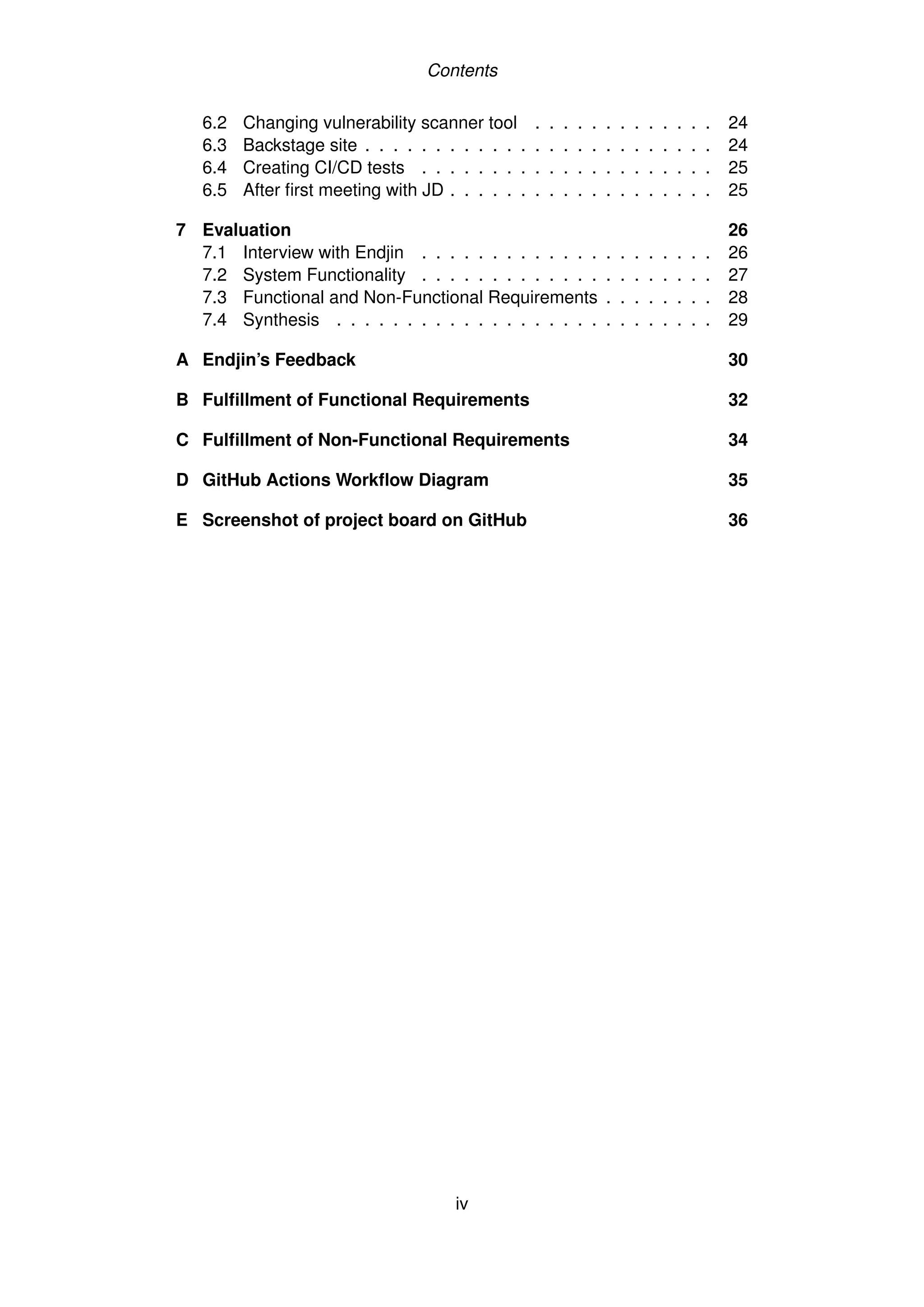 Contents
6.2 Changing vulnerability scanner tool . . . . . . . . . . . . . 24
6.3 Backstage site . . . . . . . . . . . . . . . . . . . . . . . . . 24
6.4 Creating CI/CD tests . . . . . . . . . . . . . . . . . . . . . 25
6.5 After first meeting with JD . . . . . . . . . . . . . . . . . . . 25
7 Evaluation 26
7.1 Interview with Endjin . . . . . . . . . . . . . . . . . . . . . 26
7.2 System Functionality . . . . . . . . . . . . . . . . . . . . . 27
7.3 Functional and Non-Functional Requirements . . . . . . . . 28
7.4 Synthesis . . . . . . . . . . . . . . . . . . . . . . . . . . . 29
A Endjin’s Feedback 30
B Fulfillment of Functional Requirements 32
C Fulfillment of Non-Functional Requirements 34
D GitHub Actions Workflow Diagram 35
E Screenshot of project board on GitHub 36
iv
 