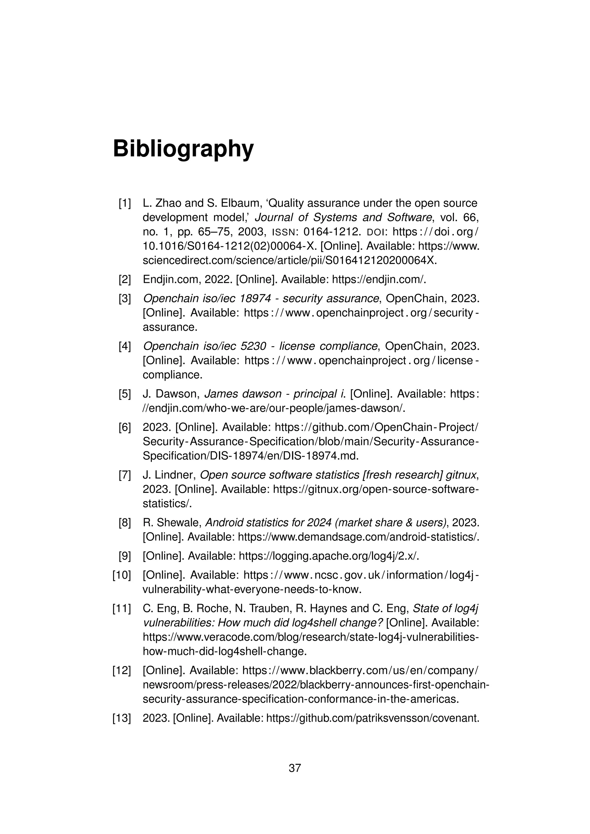 Bibliography
[1] L. Zhao and S. Elbaum, ‘Quality assurance under the open source
development model,’ Journal of Systems and Software, vol. 66,
no. 1, pp. 65–75, 2003, ISSN: 0164-1212. DOI: https : / / doi . org /
10.1016/S0164-1212(02)00064-X. [Online]. Available: https://www.
sciencedirect.com/science/article/pii/S016412120200064X.
[2] Endjin.com, 2022. [Online]. Available: https://endjin.com/.
[3] Openchain iso/iec 18974 - security assurance, OpenChain, 2023.
[Online]. Available: https : / / www. openchainproject . org / security -
assurance.
[4] Openchain iso/iec 5230 - license compliance, OpenChain, 2023.
[Online]. Available: https : / / www. openchainproject . org / license -
compliance.
[5] J. Dawson, James dawson - principal i. [Online]. Available: https:
//endjin.com/who-we-are/our-people/james-dawson/.
[6] 2023. [Online]. Available: https://github.com/OpenChain-Project/
Security-Assurance-Specification/blob/main/Security-Assurance-
Specification/DIS-18974/en/DIS-18974.md.
[7] J. Lindner, Open source software statistics [fresh research] gitnux,
2023. [Online]. Available: https://gitnux.org/open-source-software-
statistics/.
[8] R. Shewale, Android statistics for 2024 (market share & users), 2023.
[Online]. Available: https://www.demandsage.com/android-statistics/.
[9] [Online]. Available: https://logging.apache.org/log4j/2.x/.
[10] [Online]. Available: https://www.ncsc.gov.uk/information/log4j-
vulnerability-what-everyone-needs-to-know.
[11] C. Eng, B. Roche, N. Trauben, R. Haynes and C. Eng, State of log4j
vulnerabilities: How much did log4shell change? [Online]. Available:
https://www.veracode.com/blog/research/state-log4j-vulnerabilities-
how-much-did-log4shell-change.
[12] [Online]. Available: https://www.blackberry.com/us/en/company/
newsroom/press-releases/2022/blackberry-announces-first-openchain-
security-assurance-specification-conformance-in-the-americas.
[13] 2023. [Online]. Available: https://github.com/patriksvensson/covenant.
37
 
