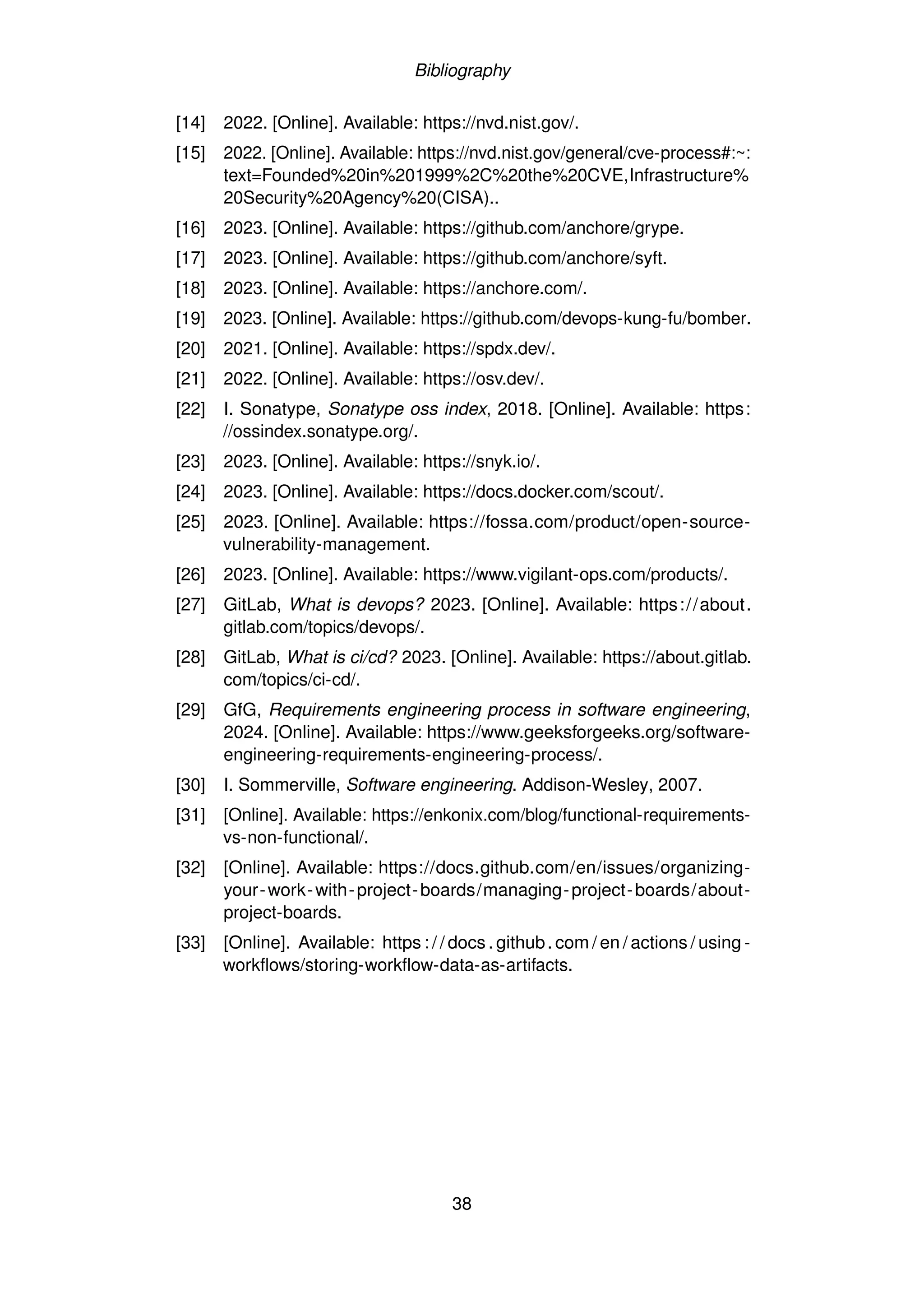 Bibliography
[14] 2022. [Online]. Available: https://nvd.nist.gov/.
[15] 2022. [Online]. Available: https://nvd.nist.gov/general/cve-process#:~:
text=Founded%20in%201999%2C%20the%20CVE,Infrastructure%
20Security%20Agency%20(CISA)..
[16] 2023. [Online]. Available: https://github.com/anchore/grype.
[17] 2023. [Online]. Available: https://github.com/anchore/syft.
[18] 2023. [Online]. Available: https://anchore.com/.
[19] 2023. [Online]. Available: https://github.com/devops-kung-fu/bomber.
[20] 2021. [Online]. Available: https://spdx.dev/.
[21] 2022. [Online]. Available: https://osv.dev/.
[22] I. Sonatype, Sonatype oss index, 2018. [Online]. Available: https:
//ossindex.sonatype.org/.
[23] 2023. [Online]. Available: https://snyk.io/.
[24] 2023. [Online]. Available: https://docs.docker.com/scout/.
[25] 2023. [Online]. Available: https://fossa.com/product/open-source-
vulnerability-management.
[26] 2023. [Online]. Available: https://www.vigilant-ops.com/products/.
[27] GitLab, What is devops? 2023. [Online]. Available: https://about.
gitlab.com/topics/devops/.
[28] GitLab, What is ci/cd? 2023. [Online]. Available: https://about.gitlab.
com/topics/ci-cd/.
[29] GfG, Requirements engineering process in software engineering,
2024. [Online]. Available: https://www.geeksforgeeks.org/software-
engineering-requirements-engineering-process/.
[30] I. Sommerville, Software engineering. Addison-Wesley, 2007.
[31] [Online]. Available: https://enkonix.com/blog/functional-requirements-
vs-non-functional/.
[32] [Online]. Available: https://docs.github.com/en/issues/organizing-
your-work-with-project-boards/managing-project-boards/about-
project-boards.
[33] [Online]. Available: https : / / docs. github. com / en / actions / using -
workflows/storing-workflow-data-as-artifacts.
38
 