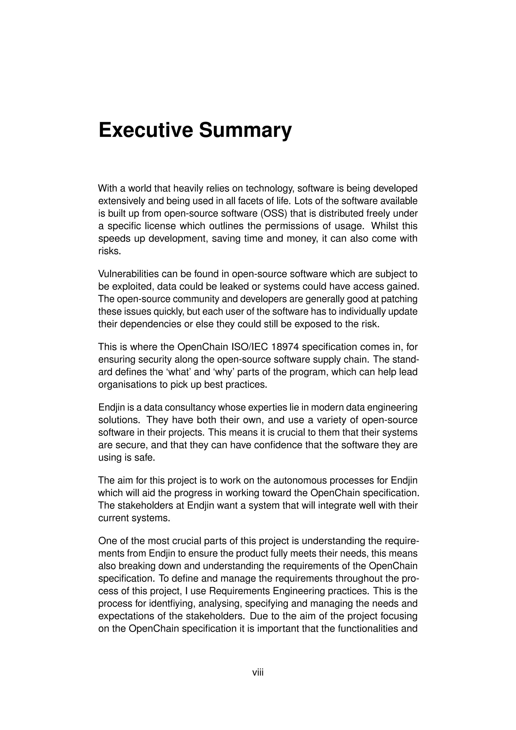 Executive Summary
With a world that heavily relies on technology, software is being developed
extensively and being used in all facets of life. Lots of the software available
is built up from open-source software (OSS) that is distributed freely under
a specific license which outlines the permissions of usage. Whilst this
speeds up development, saving time and money, it can also come with
risks.
Vulnerabilities can be found in open-source software which are subject to
be exploited, data could be leaked or systems could have access gained.
The open-source community and developers are generally good at patching
these issues quickly, but each user of the software has to individually update
their dependencies or else they could still be exposed to the risk.
This is where the OpenChain ISO/IEC 18974 specification comes in, for
ensuring security along the open-source software supply chain. The stand-
ard defines the ‘what’ and ‘why’ parts of the program, which can help lead
organisations to pick up best practices.
Endjin is a data consultancy whose experties lie in modern data engineering
solutions. They have both their own, and use a variety of open-source
software in their projects. This means it is crucial to them that their systems
are secure, and that they can have confidence that the software they are
using is safe.
The aim for this project is to work on the autonomous processes for Endjin
which will aid the progress in working toward the OpenChain specification.
The stakeholders at Endjin want a system that will integrate well with their
current systems.
One of the most crucial parts of this project is understanding the require-
ments from Endjin to ensure the product fully meets their needs, this means
also breaking down and understanding the requirements of the OpenChain
specification. To define and manage the requirements throughout the pro-
cess of this project, I use Requirements Engineering practices. This is the
process for identfiying, analysing, specifying and managing the needs and
expectations of the stakeholders. Due to the aim of the project focusing
on the OpenChain specification it is important that the functionalities and
viii
 