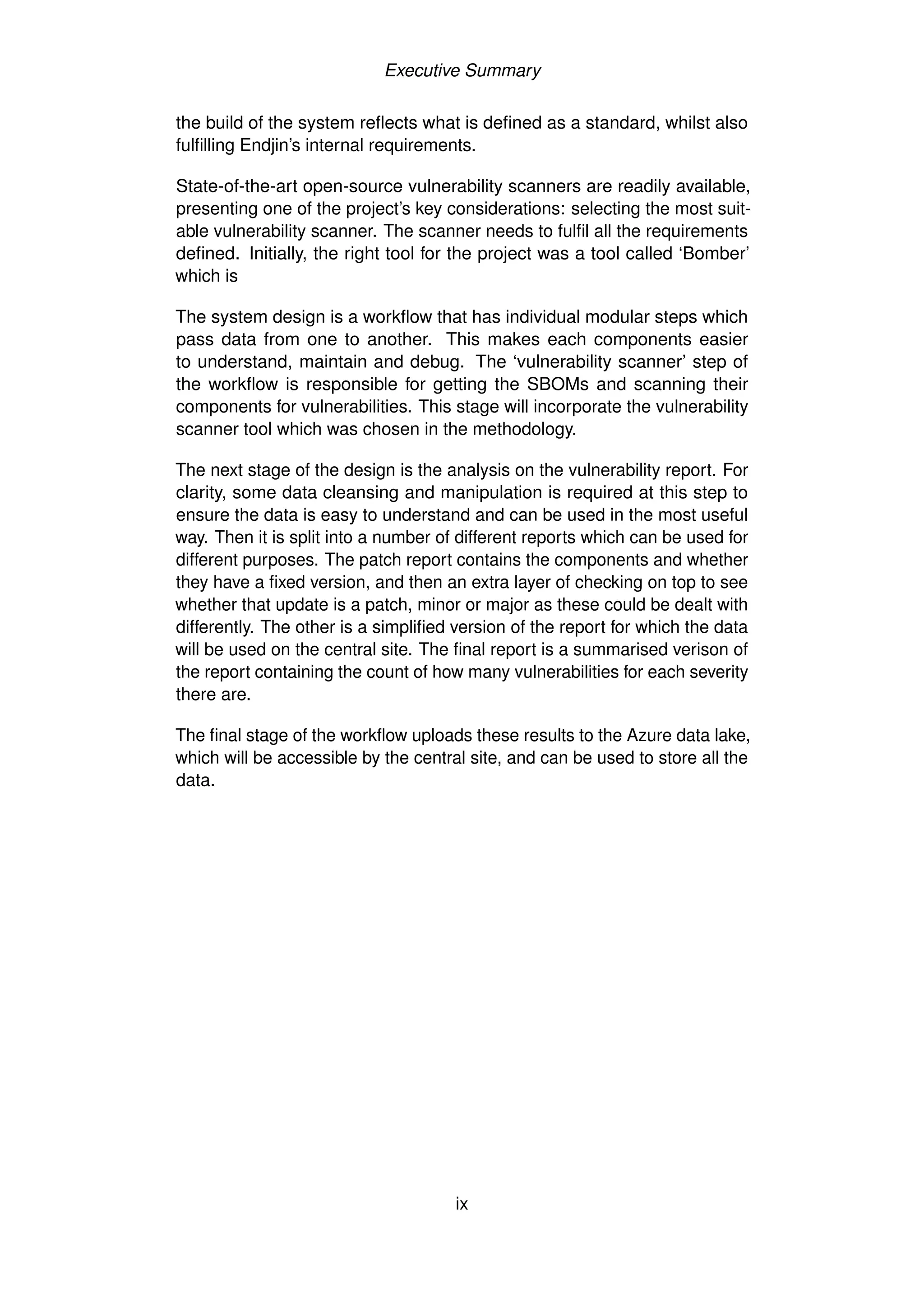 Executive Summary
the build of the system reflects what is defined as a standard, whilst also
fulfilling Endjin’s internal requirements.
State-of-the-art open-source vulnerability scanners are readily available,
presenting one of the project’s key considerations: selecting the most suit-
able vulnerability scanner. The scanner needs to fulfil all the requirements
defined. Initially, the right tool for the project was a tool called ‘Bomber’
which is
The system design is a workflow that has individual modular steps which
pass data from one to another. This makes each components easier
to understand, maintain and debug. The ‘vulnerability scanner’ step of
the workflow is responsible for getting the SBOMs and scanning their
components for vulnerabilities. This stage will incorporate the vulnerability
scanner tool which was chosen in the methodology.
The next stage of the design is the analysis on the vulnerability report. For
clarity, some data cleansing and manipulation is required at this step to
ensure the data is easy to understand and can be used in the most useful
way. Then it is split into a number of different reports which can be used for
different purposes. The patch report contains the components and whether
they have a fixed version, and then an extra layer of checking on top to see
whether that update is a patch, minor or major as these could be dealt with
differently. The other is a simplified version of the report for which the data
will be used on the central site. The final report is a summarised verison of
the report containing the count of how many vulnerabilities for each severity
there are.
The final stage of the workflow uploads these results to the Azure data lake,
which will be accessible by the central site, and can be used to store all the
data.
ix
 