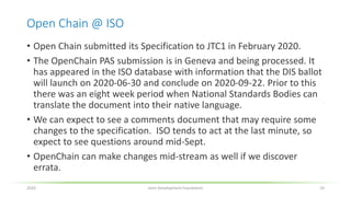 Open Chain @ ISO
• Open Chain submitted its Specification to JTC1 in February 2020.
• The OpenChain PAS submission is in Geneva and being processed. It
has appeared in the ISO database with information that the DIS ballot
will launch on 2020-06-30 and conclude on 2020-09-22. Prior to this
there was an eight week period when National Standards Bodies can
translate the document into their native language.
• We can expect to see a comments document that may require some
changes to the specification. ISO tends to act at the last minute, so
expect to see questions around mid-Sept.
• OpenChain can make changes mid-stream as well if we discover
errata.
2020 Joint Development Foundation 10
 