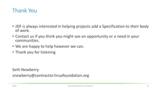 Thank You
• JDF is always interested in helping projects add a Specification to their body
of work.
• Contact us if you think you might see an opportunity or a need in your
communities.
• We are happy to help however we can.
• Thank you for listening
Seth Newberry
snewberry@contractor.linuxfoundation.org
2020 Joint Development Foundation 12
 