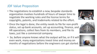 JDF Value Proposition
• The negotiations to establish a new, bespoke standards
organization involves hundreds of hours of lawyer time to
negotiate the working rules and the license terms for
copyrights, patents, and trademarks related to the effort.
• Once the legal is done, the entity needs to file for non-profit
status, set up bank accounts, set up accounting, finance, and
HR operations, collect fees from its members, and file its
taxes, just like a commercial company.
• So, before anyone knows what the output will be, or if it will
even work, many organizations invest time and money on
months of negotiations before the engineers can get started.
2020 Joint Development Foundation 4
 