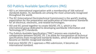 ISO Publicly Available Specifications (PAS)
• ISO is an international organization with a membership of 164 national
standards bodies. Its standards are among the most universally recognized
throughout the world.
• The IEC (International Electrotechnical Commission) is the world’s leading
organization for the preparation and publication of International Standards
for all electrical, electronic, and related technologies.
• ISO and IEC joined together to create ISO/IEC JTC 1, which is the
international group dedicated to developing worldwide Information and
Technology (ICT) standards.
• The Publicly Available Specification (“PAS”) process was created by a
collaboration between ISO/IEC JTC 1 to allow for transposition of technical
specifications from recognized standards bodies, which will enable them to
become an ISO/IEC recognized standard.
• And once ISO/IEC JTC 1 approves a PAS submission, it becomes an
international standard.
2020 Joint Development Foundation 8
 