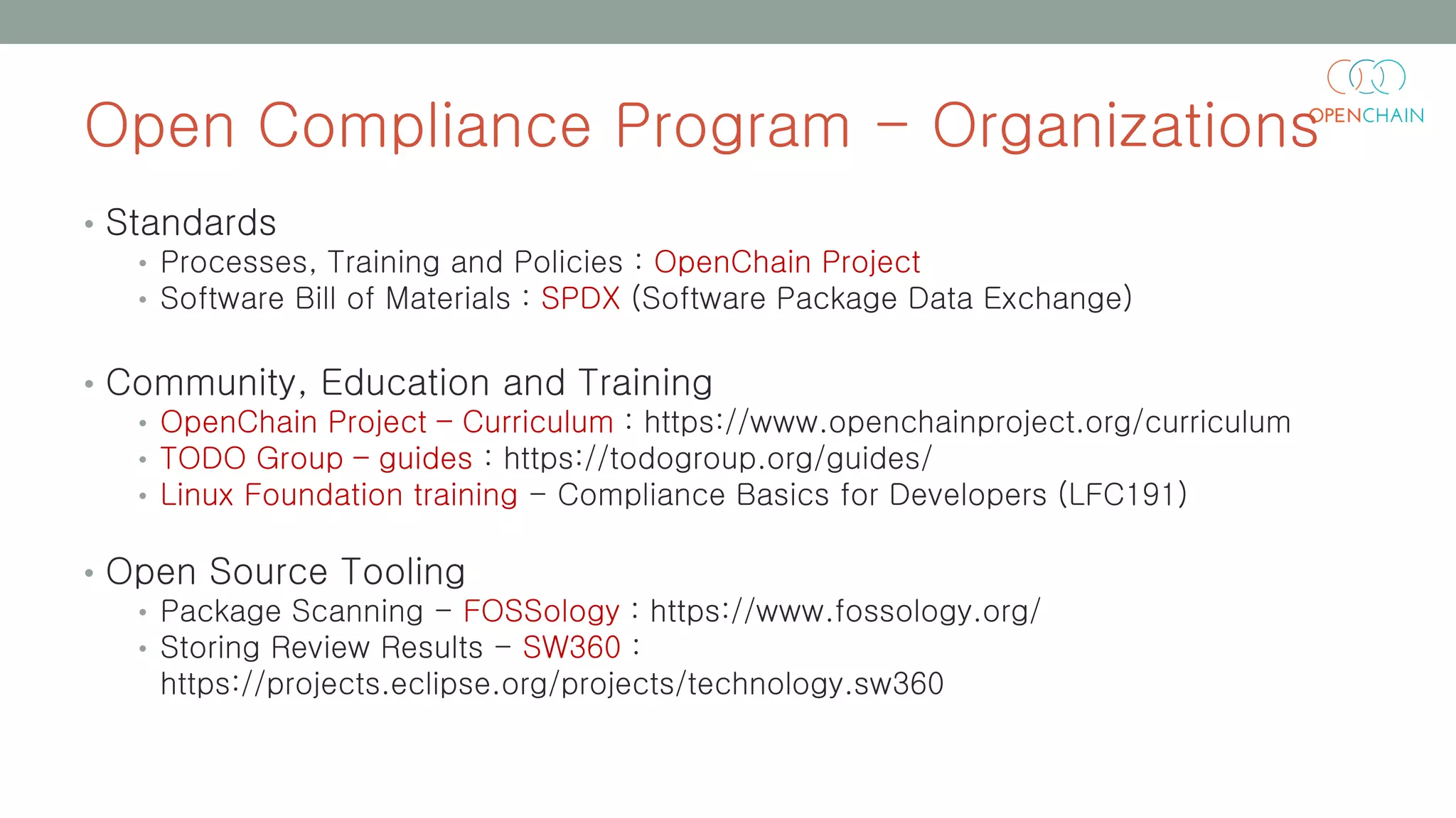 Open Compliance Program - Organizations
• Standards
• Processes, Training and Policies : OpenChain Project
• Software Bill of Materials : SPDX (Software Package Data Exchange)
• Community, Education and Training
• OpenChain Project – Curriculum : https://www.openchainproject.org/curriculum
• TODO Group – guides : https://todogroup.org/guides/
• Linux Foundation training - Compliance Basics for Developers (LFC191)
• Open Source Tooling
• Package Scanning - FOSSology : https://www.fossology.org/
• Storing Review Results - SW360 :
https://projects.eclipse.org/projects/technology.sw360
 