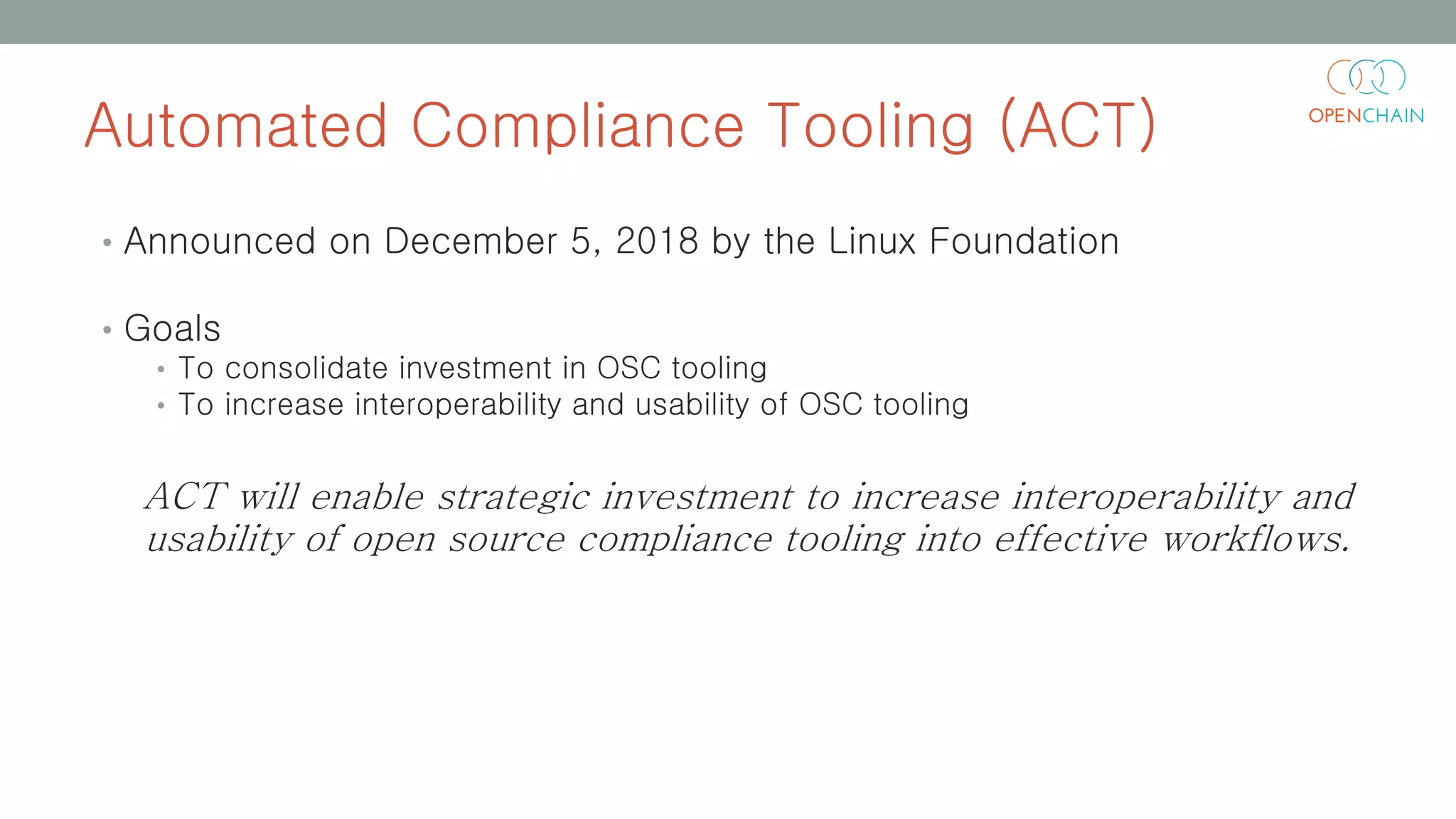 Automated Compliance Tooling (ACT)
• Announced on December 5, 2018 by the Linux Foundation
• Goals
• To consolidate investment in OSC tooling
• To increase interoperability and usability of OSC tooling
ACT will enable strategic investment to increase interoperability and
usability of open source compliance tooling into effective workflows.
 
