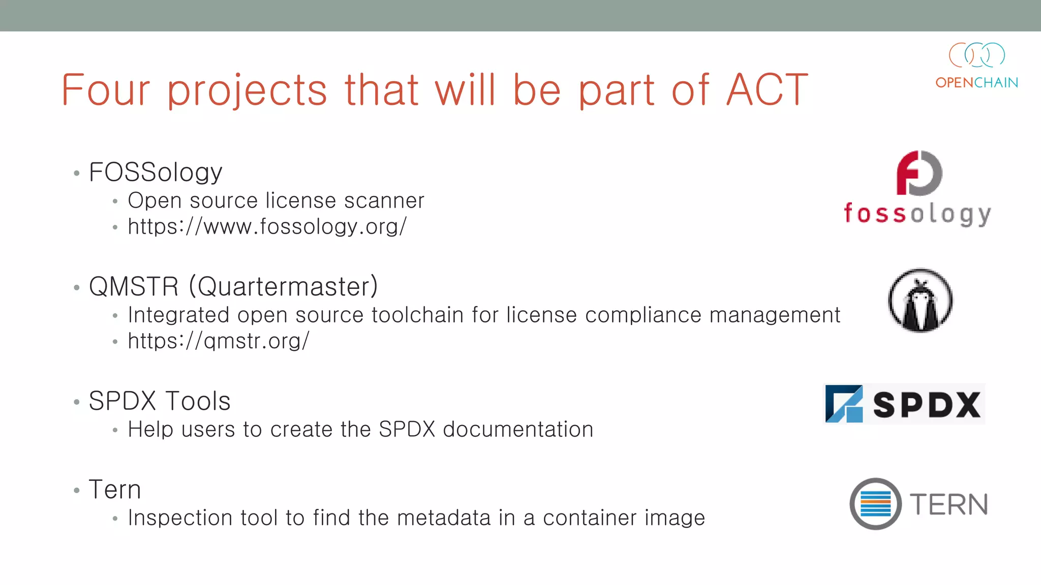 Four projects that will be part of ACT
• FOSSology
• Open source license scanner
• https://www.fossology.org/
• QMSTR (Quartermaster)
• Integrated open source toolchain for license compliance management
• https://qmstr.org/
• SPDX Tools
• Help users to create the SPDX documentation
• Tern
• Inspection tool to find the metadata in a container image
 