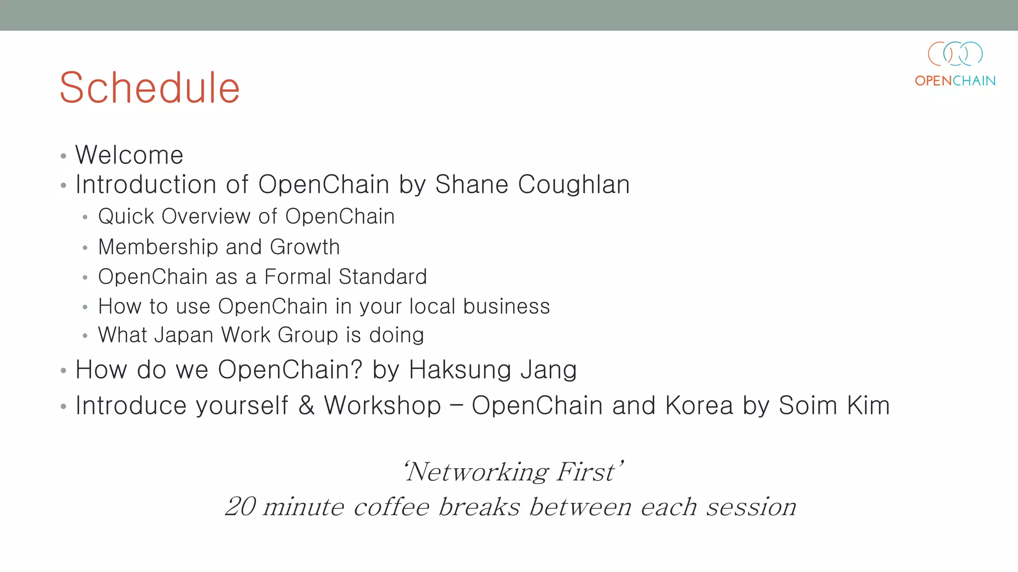 Schedule
• Welcome
• Introduction of OpenChain by Shane Coughlan
• Quick Overview of OpenChain
• Membership and Growth
• OpenChain as a Formal Standard
• How to use OpenChain in your local business
• What Japan Work Group is doing
• How do we OpenChain? by Haksung Jang
• Introduce yourself & Workshop – OpenChain and Korea by Soim Kim
‘Networking First’
20 minute coffee breaks between each session
 
