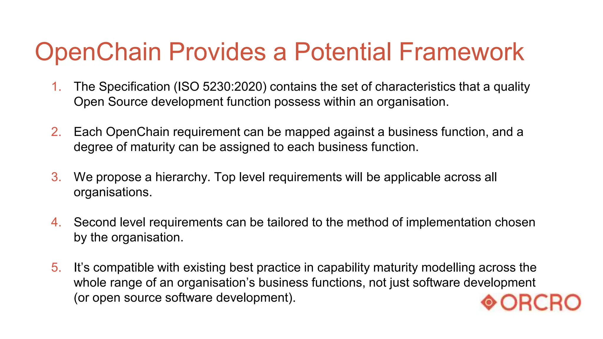 OpenChain Provides a Potential Framework
1. The Specification (ISO 5230:2020) contains the set of characteristics that a quality
Open Source development function possess within an organisation.
2. Each OpenChain requirement can be mapped against a business function, and a
degree of maturity can be assigned to each business function.
3. We propose a hierarchy. Top level requirements will be applicable across all
organisations.
4. Second level requirements can be tailored to the method of implementation chosen
by the organisation.
5. It’s compatible with existing best practice in capability maturity modelling across the
whole range of an organisation’s business functions, not just software development
(or open source software development).
 