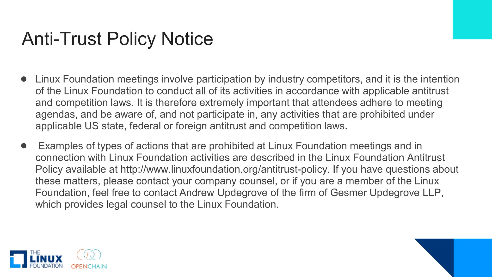 Anti-Trust Policy Notice
● Linux Foundation meetings involve participation by industry competitors, and it is the intention
of the Linux Foundation to conduct all of its activities in accordance with applicable antitrust
and competition laws. It is therefore extremely important that attendees adhere to meeting
agendas, and be aware of, and not participate in, any activities that are prohibited under
applicable US state, federal or foreign antitrust and competition laws.
● Examples of types of actions that are prohibited at Linux Foundation meetings and in
connection with Linux Foundation activities are described in the Linux Foundation Antitrust
Policy available at http://www.linuxfoundation.org/antitrust-policy. If you have questions about
these matters, please contact your company counsel, or if you are a member of the Linux
Foundation, feel free to contact Andrew Updegrove of the firm of Gesmer Updegrove LLP,
which provides legal counsel to the Linux Foundation.
 