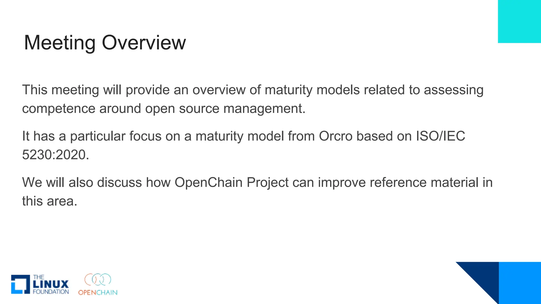 Meeting Overview
This meeting will provide an overview of maturity models related to assessing
competence around open source management.
It has a particular focus on a maturity model from Orcro based on ISO/IEC
5230:2020.
We will also discuss how OpenChain Project can improve reference material in
this area.
 