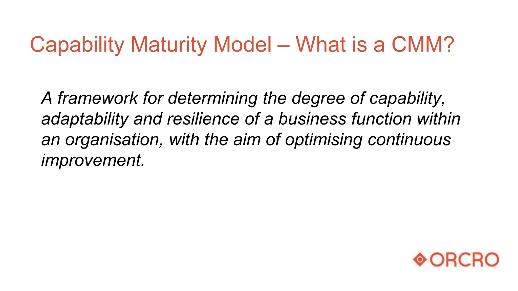 Capability Maturity Model – What is a CMM?
A framework for determining the degree of capability,
adaptability and resilience of a business function within
an organisation, with the aim of optimising continuous
improvement.
 