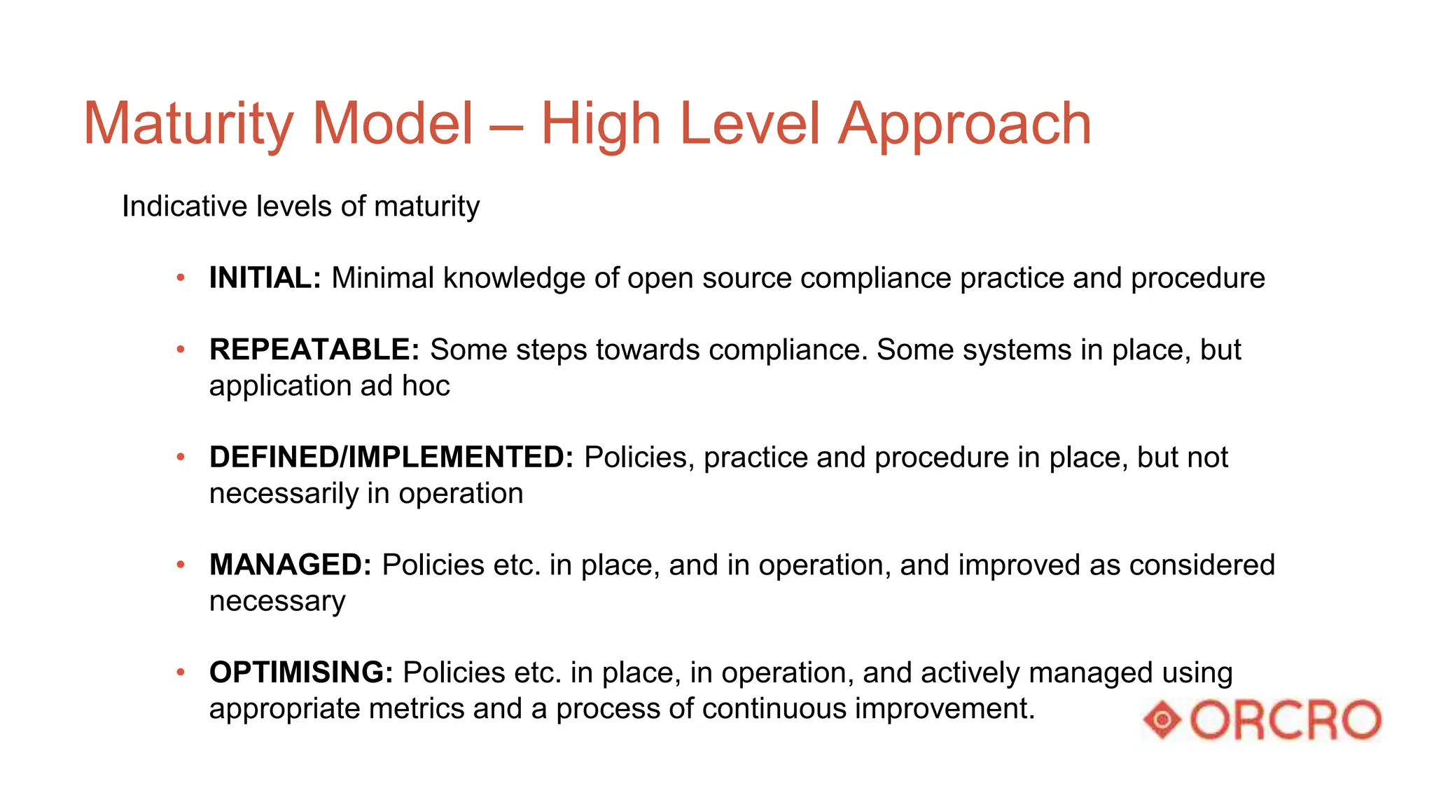 Maturity Model – High Level Approach
Indicative levels of maturity
• INITIAL: Minimal knowledge of open source compliance practice and procedure
• REPEATABLE: Some steps towards compliance. Some systems in place, but
application ad hoc
• DEFINED/IMPLEMENTED: Policies, practice and procedure in place, but not
necessarily in operation
• MANAGED: Policies etc. in place, and in operation, and improved as considered
necessary
• OPTIMISING: Policies etc. in place, in operation, and actively managed using
appropriate metrics and a process of continuous improvement.
 