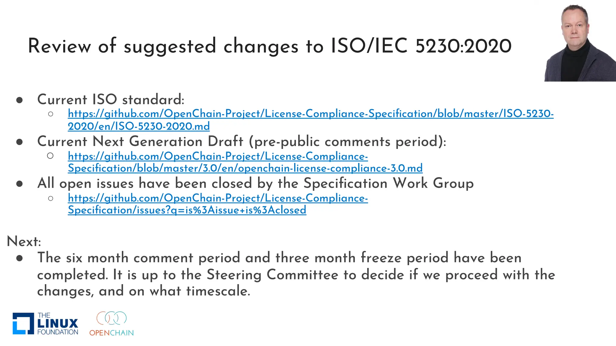 Review of suggested changes to ISO/IEC 5230:2020
● Current ISO standard:
○ https://github.com/OpenChain-Project/License-Compliance-Specification/blob/master/ISO-5230-
2020/en/ISO-5230-2020.md
● Current Next Generation Draft (pre-public comments period):
○ https://github.com/OpenChain-Project/License-Compliance-
Specification/blob/master/3.0/en/openchain-license-compliance-3.0.md
● All open issues have been closed by the Specification Work Group
○ https://github.com/OpenChain-Project/License-Compliance-
Specification/issues?q=is%3Aissue+is%3Aclosed
Next:
● The six month comment period and three month freeze period have been
completed. It is up to the Steering Committee to decide if we proceed with the
changes, and on what timescale.
 
