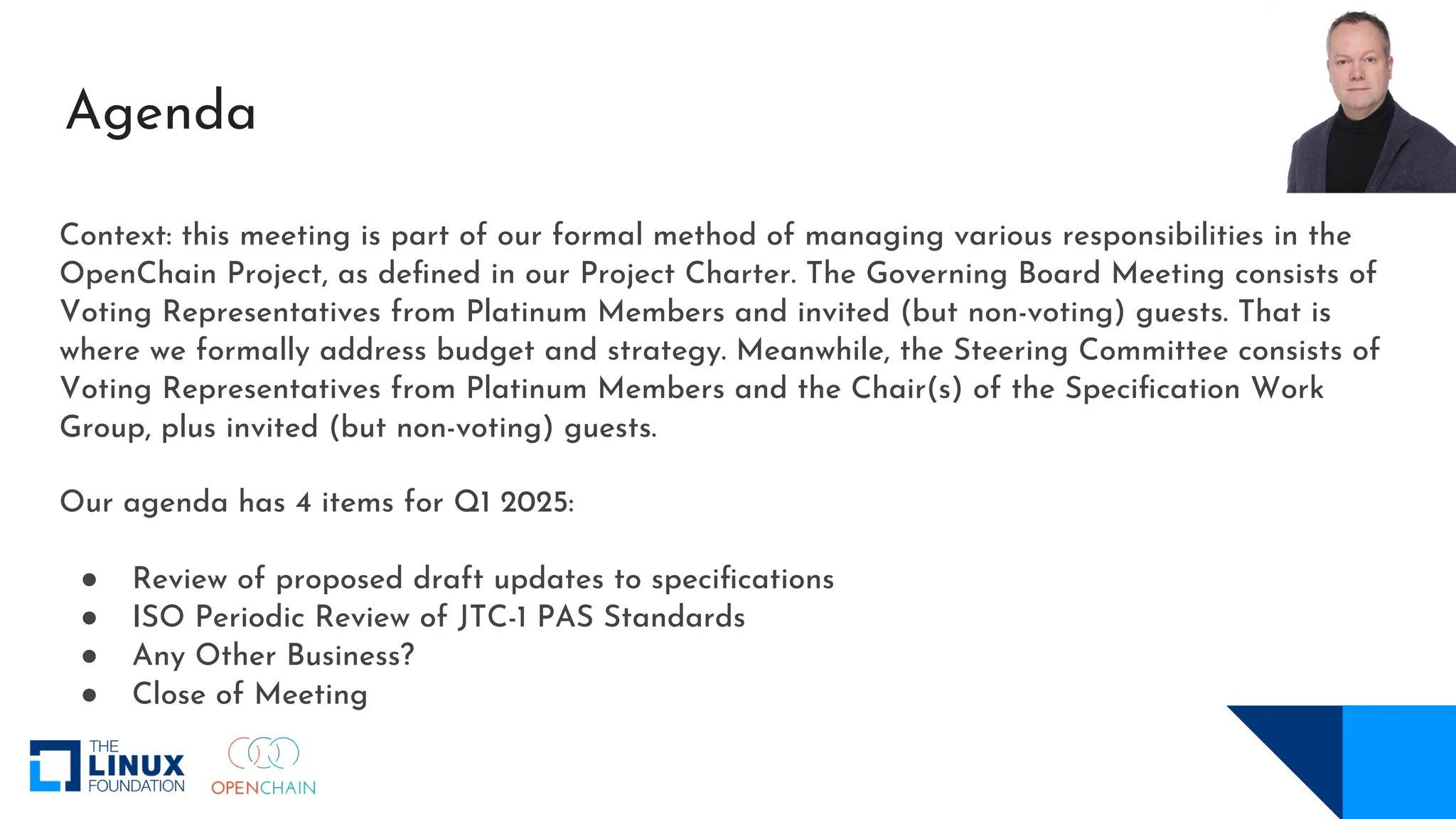Context: this meeting is part of our formal method of managing various responsibilities in the
OpenChain Project, as defined in our Project Charter. The Governing Board Meeting consists of
Voting Representatives from Platinum Members and invited (but non-voting) guests. That is
where we formally address budget and strategy. Meanwhile, the Steering Committee consists of
Voting Representatives from Platinum Members and the Chair(s) of the Specification Work
Group, plus invited (but non-voting) guests.
Our agenda has 4 items for Q1 2025:
● Review of proposed draft updates to specifications
● ISO Periodic Review of JTC-1 PAS Standards
● Any Other Business?
● Close of Meeting
Agenda
 