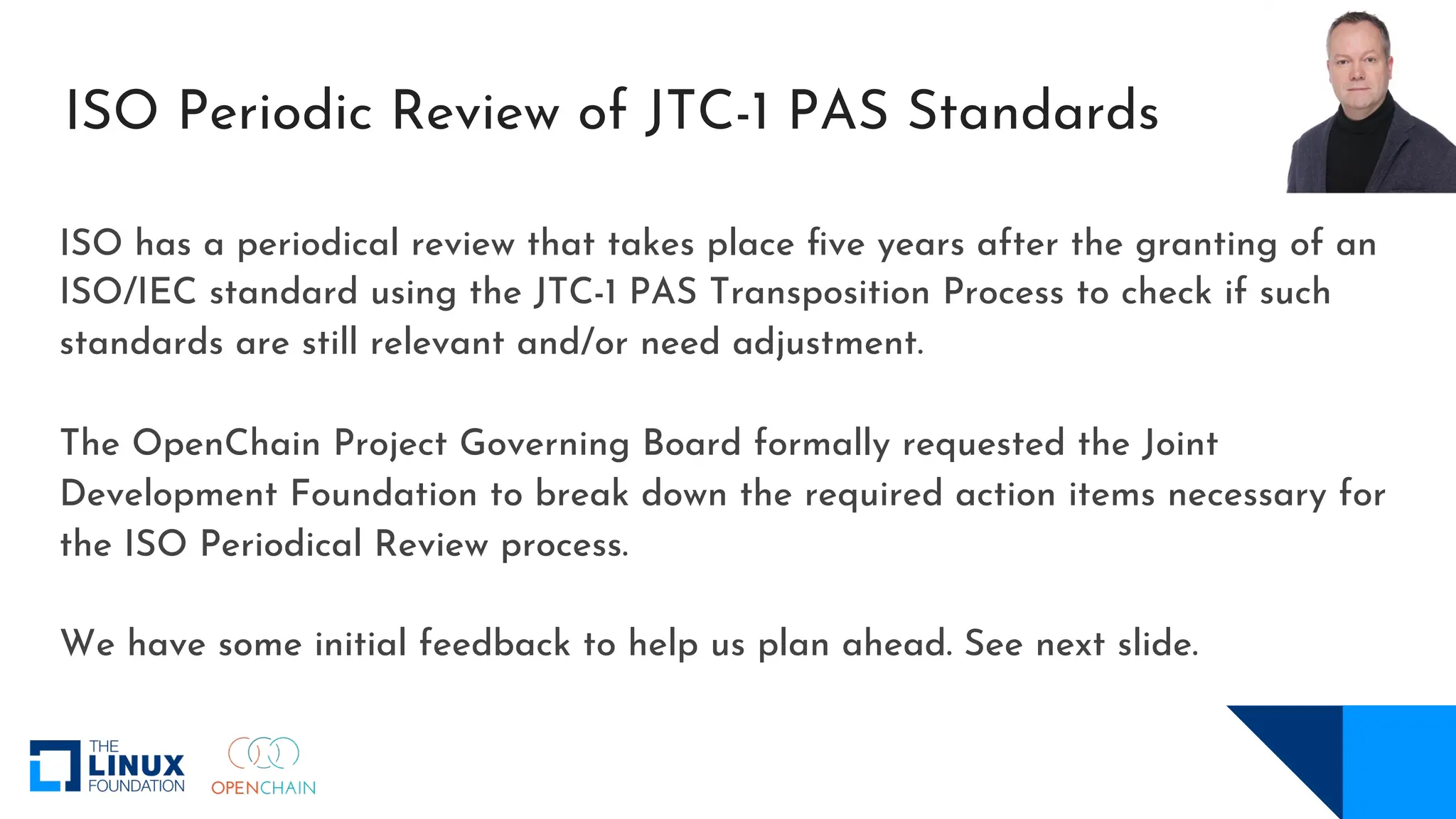 ISO Periodic Review of JTC-1 PAS Standards
ISO has a periodical review that takes place five years after the granting of an
ISO/IEC standard using the JTC-1 PAS Transposition Process to check if such
standards are still relevant and/or need adjustment.
The OpenChain Project Governing Board formally requested the Joint
Development Foundation to break down the required action items necessary for
the ISO Periodical Review process.
We have some initial feedback to help us plan ahead. See next slide.
 