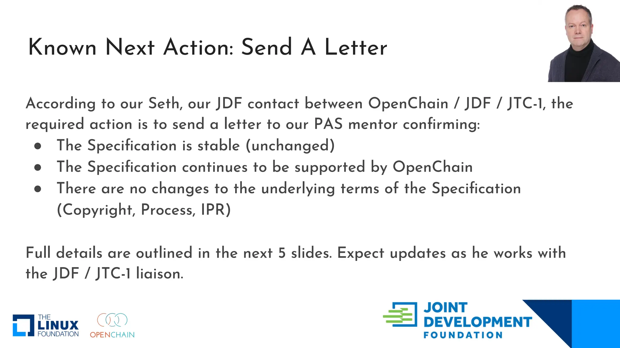 Known Next Action: Send A Letter
According to our Seth, our JDF contact between OpenChain / JDF / JTC-1, the
required action is to send a letter to our PAS mentor confirming:
● The Specification is stable (unchanged)
● The Specification continues to be supported by OpenChain
● There are no changes to the underlying terms of the Specification
(Copyright, Process, IPR)
Full details are outlined in the next 5 slides. Expect updates as he works with
the JDF / JTC-1 liaison.
 