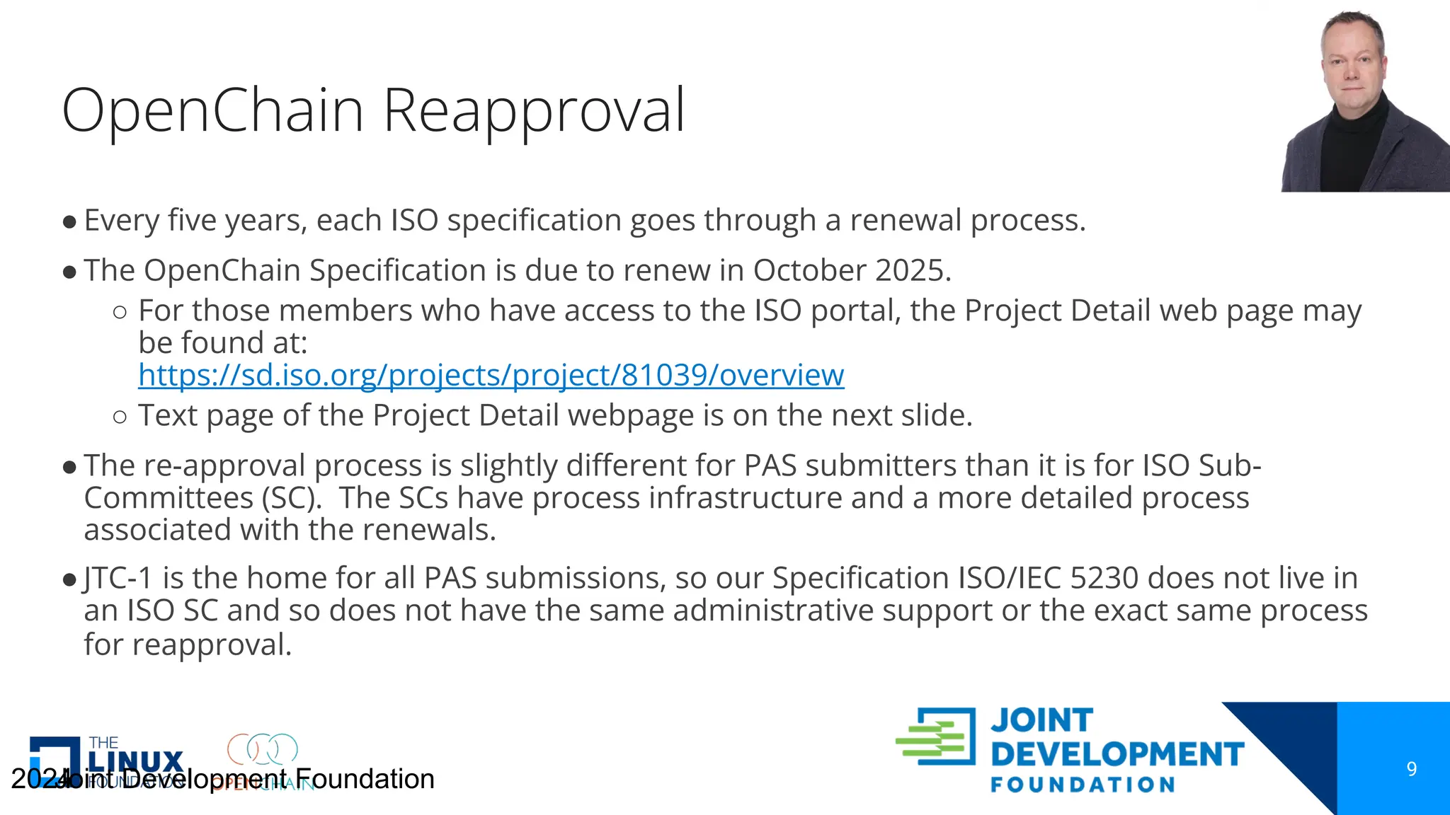 OpenChain Reapproval
9
● Every five years, each ISO specification goes through a renewal process.
● The OpenChain Specification is due to renew in October 2025.
○ For those members who have access to the ISO portal, the Project Detail web page may
be found at:
https://sd.iso.org/projects/project/81039/overview
○ Text page of the Project Detail webpage is on the next slide.
● The re-approval process is slightly different for PAS submitters than it is for ISO Sub-
Committees (SC). The SCs have process infrastructure and a more detailed process
associated with the renewals.
● JTC-1 is the home for all PAS submissions, so our Specification ISO/IEC 5230 does not live in
an ISO SC and so does not have the same administrative support or the exact same process
for reapproval.
2024
Joint Development Foundation
 