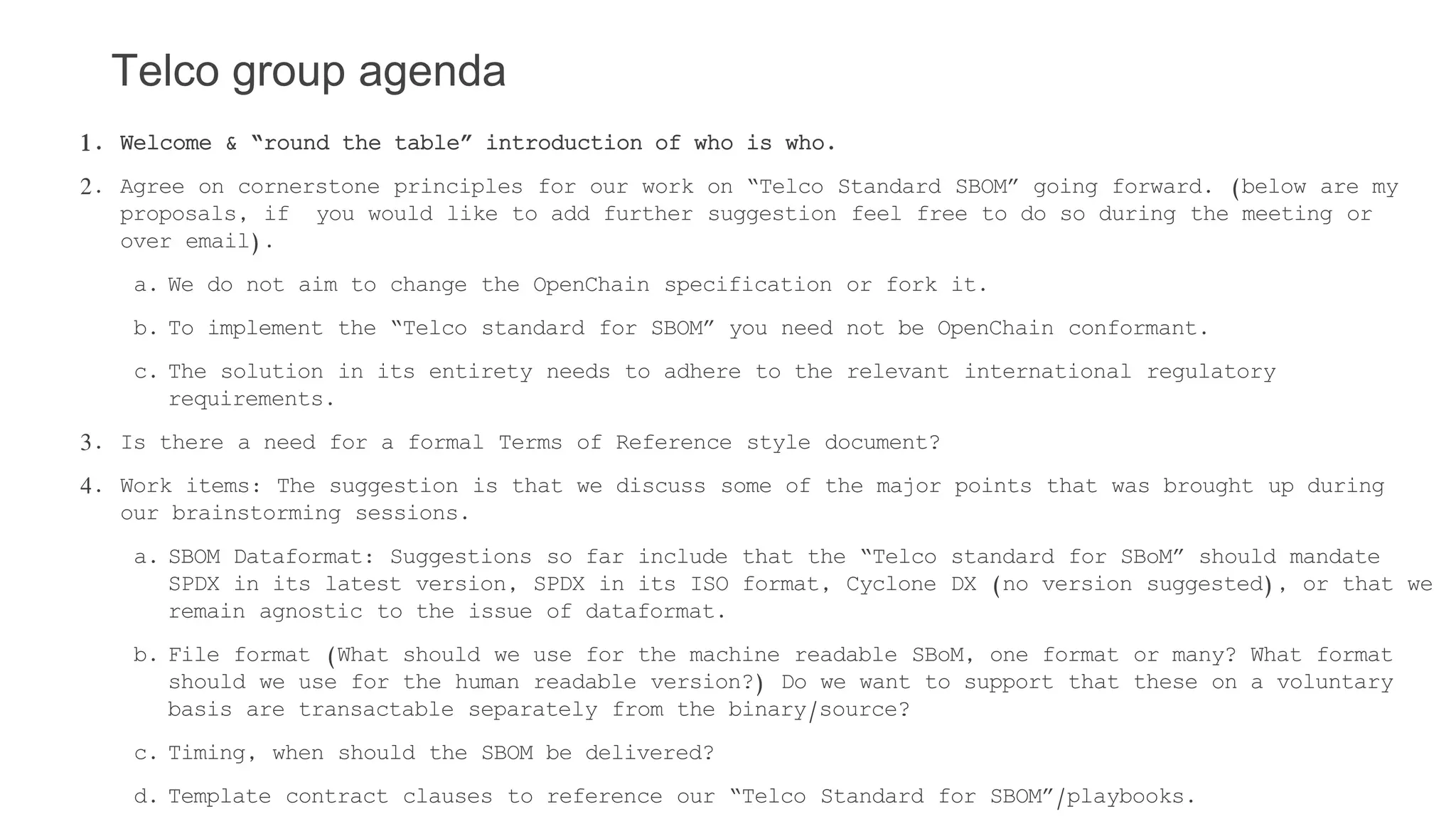 Telco group agenda
1. Welcome & “round the table” introduction of who is who.
2. Agree on cornerstone principles for our work on “Telco Standard SBOM” going forward. (below are my
proposals, if you would like to add further suggestion feel free to do so during the meeting or
over email).
a. We do not aim to change the OpenChain specification or fork it.
b. To implement the “Telco standard for SBOM” you need not be OpenChain conformant.
c. The solution in its entirety needs to adhere to the relevant international regulatory
requirements.
3. Is there a need for a formal Terms of Reference style document?
4. Work items: The suggestion is that we discuss some of the major points that was brought up during
our brainstorming sessions.
a. SBOM Dataformat: Suggestions so far include that the “Telco standard for SBoM” should mandate
SPDX in its latest version, SPDX in its ISO format, Cyclone DX (no version suggested), or that we
remain agnostic to the issue of dataformat.
b. File format (What should we use for the machine readable SBoM, one format or many? What format
should we use for the human readable version?) Do we want to support that these on a voluntary
basis are transactable separately from the binary/source?
c. Timing, when should the SBOM be delivered?
d. Template contract clauses to reference our “Telco Standard for SBOM”/playbooks.
 