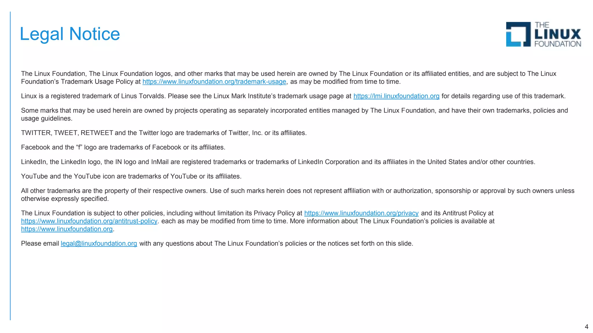 Legal Notice
The Linux Foundation, The Linux Foundation logos, and other marks that may be used herein are owned by The Linux Foundation or its affiliated entities, and are subject to The Linux
Foundation’s Trademark Usage Policy at https://www.linuxfoundation.org/trademark-usage, as may be modified from time to time.
Linux is a registered trademark of Linus Torvalds. Please see the Linux Mark Institute’s trademark usage page at https://lmi.linuxfoundation.org for details regarding use of this trademark.
Some marks that may be used herein are owned by projects operating as separately incorporated entities managed by The Linux Foundation, and have their own trademarks, policies and
usage guidelines.
TWITTER, TWEET, RETWEET and the Twitter logo are trademarks of Twitter, Inc. or its affiliates.
Facebook and the “f” logo are trademarks of Facebook or its affiliates.
LinkedIn, the LinkedIn logo, the IN logo and InMail are registered trademarks or trademarks of LinkedIn Corporation and its affiliates in the United States and/or other countries.
YouTube and the YouTube icon are trademarks of YouTube or its affiliates.
All other trademarks are the property of their respective owners. Use of such marks herein does not represent affiliation with or authorization, sponsorship or approval by such owners unless
otherwise expressly specified.
The Linux Foundation is subject to other policies, including without limitation its Privacy Policy at https://www.linuxfoundation.org/privacy and its Antitrust Policy at
https://www.linuxfoundation.org/antitrust-policy. each as may be modified from time to time. More information about The Linux Foundation’s policies is available at
https://www.linuxfoundation.org.
Please email legal@linuxfoundation.org with any questions about The Linux Foundation’s policies or the notices set forth on this slide.
4
 