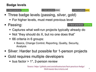 Badge levels
 Three badge levels (passing, silver, gold)
 For higher levels, must meet previous level
 Passing:
 Captures what well-run projects typically already do
 Not “they should do X, but no one does that”
 66 criteria in 6 groups:
 Basics, Change Control, Reporting, Quality, Security,
Analysis
 Silver: Harder but possible for 1-person projects
 Gold requires multiple developers
 bus factor > 1*, 2-person review
9
Source: https://github.com/coreinfrastructure/best-practices-badge/
blob/master/doc/criteria.md
 
