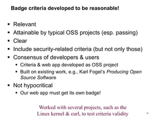 Badge criteria developed to be reasonable!
 Relevant
 Attainable by typical OSS projects (esp. passing)
 Clear
 Include security-related criteria (but not only those)
 Consensus of developers & users
 Criteria & web app developed as OSS project
 Built on existing work, e.g., Karl Fogel’s Producing Open
Source Software
 Not hypocritical
 Our web app must get its own badge!
10
Worked with several projects, such as the
Linux kernel & curl, to test criteria validity
 