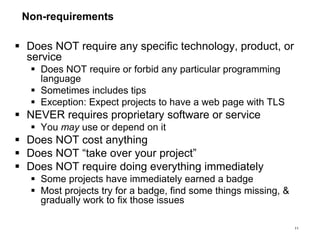 Non-requirements
 Does NOT require any specific technology, product, or
service
 Does NOT require or forbid any particular programming
language
 Sometimes includes tips
 Exception: Expect projects to have a web page with TLS
 NEVER requires proprietary software or service
 You may use or depend on it
 Does NOT cost anything
 Does NOT “take over your project”
 Does NOT require doing everything immediately
 Some projects have immediately earned a badge
 Most projects try for a badge, find some things missing, &
gradually work to fix those issues
11
 